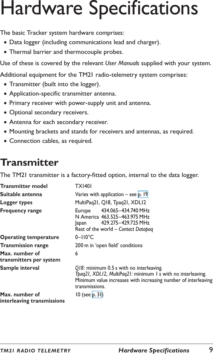Hardware SpecificationsThe basic Tracker system hardware comprises: &bull;Data logger (including communications lead and charger). &bull;Thermal barrier and thermocouple probes.Use of these is covered by the relevant User Manuals supplied with your system.Additional equipment for the TM21 radio-telemetry system comprises: &bull;Transmitter (built into the logger). &bull;Application-specific transmitter antenna. &bull;Primary receiver with power-supply unit and antenna. &bull;Optional secondary receivers. &bull;Antenna for each secondary receiver. &bull;Mounting brackets and stands for receivers and antennas, as required. &bull;Connection cables, as required.TransmitterThe TM21 transmitter is a factory-fitted option, internal to the data logger.Transmitter model TX1401Suitable antenna Varies with application &ndash; see p. 19Logger types MultiPaq21, Q18, Tpaq21, XDL12Frequency range Europe  434.065&ndash;434.740 MHz N America  463.525&ndash;463.975 MHz Japan  429.275&ndash;429.725 MHz Rest of the world &ndash; Contact DatapaqOperating temperature 0&ndash;110&deg;CTransmission range 200 m in &lsquo;open field&rsquo; conditionsMax. number of transmitters per system6Sample interval Q18: minimum 0.5 s with no interleaving.Tpaq21, XDL12, MultiPaq21: minimum 1 s with no interleaving.Minimum value increases with increasing number of interleaving transmissions.Max. number of interleaving transmissions10 (see p. 31)TM21 R ADIO TEL E METRY  Hardware Specifications  9