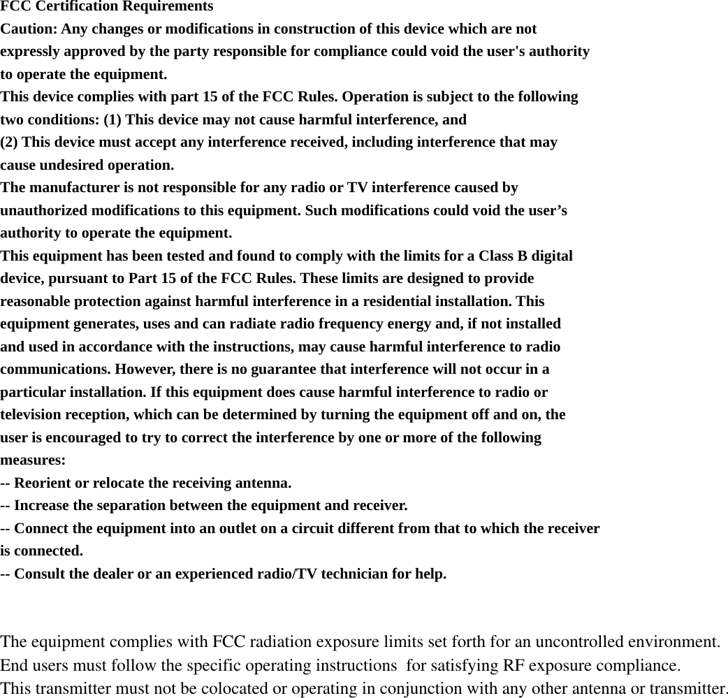  FCC Certification Requirements Caution: Any changes or modifications in construction of this device which are not expressly approved by the party responsible for compliance could void the user&apos;s authority to operate the equipment. This device complies with part 15 of the FCC Rules. Operation is subject to the following two conditions: (1) This device may not cause harmful interference, and (2) This device must accept any interference received, including interference that may cause undesired operation. The manufacturer is not responsible for any radio or TV interference caused by unauthorized modifications to this equipment. Such modifications could void the user’s authority to operate the equipment. This equipment has been tested and found to comply with the limits for a Class B digital device, pursuant to Part 15 of the FCC Rules. These limits are designed to provide reasonable protection against harmful interference in a residential installation. This equipment generates, uses and can radiate radio frequency energy and, if not installed and used in accordance with the instructions, may cause harmful interference to radio communications. However, there is no guarantee that interference will not occur in a particular installation. If this equipment does cause harmful interference to radio or television reception, which can be determined by turning the equipment off and on, the user is encouraged to try to correct the interference by one or more of the following measures: -- Reorient or relocate the receiving antenna. -- Increase the separation between the equipment and receiver. -- Connect the equipment into an outlet on a circuit different from that to which the receiver is connected. -- Consult the dealer or an experienced radio/TV technician for help.   The equipment complies with FCC radiation exposure limits set forth for an uncontrolled environment. End users must follow the specific operating instructions  for satisfying RF exposure compliance. This transmitter must not be colocated or operating in conjunction with any other antenna or transmitter.  