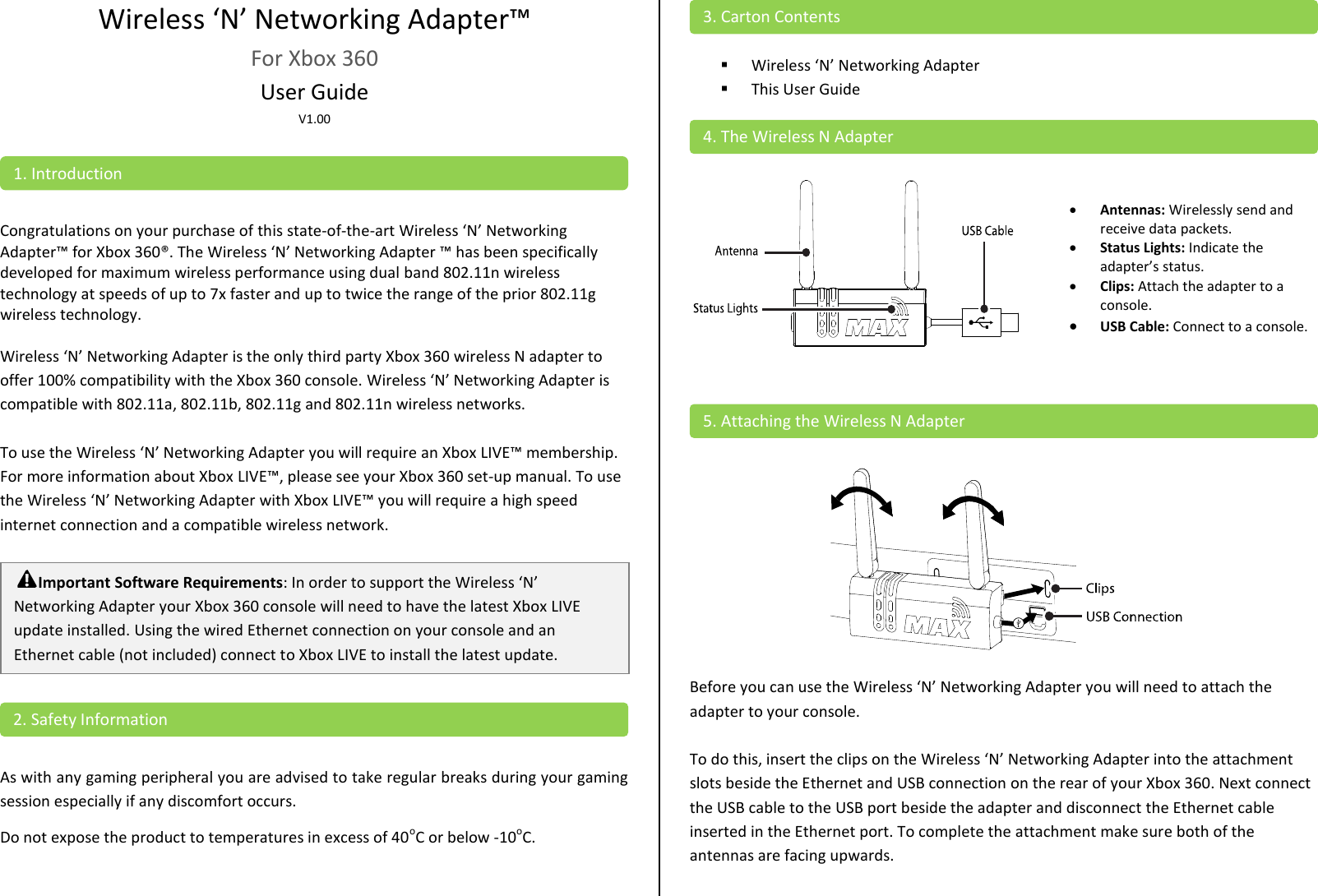 Wireless ‘N’ Networking Adapter™ For Xbox 360 User Guide V1.00    Congratulations on your purchase of this state-of-the-art Wireless ‘N’ Networking Adapter™ for Xbox 360®. The Wireless ‘N’ Networking Adapter ™ has been specifically developed for maximum wireless performance using dual band 802.11n wireless technology at speeds of up to 7x faster and up to twice the range of the prior 802.11g wireless technology.   Wireless ‘N’ Networking Adapter is the only third party Xbox 360 wireless N adapter to offer 100% compatibility with the Xbox 360 console. Wireless ‘N’ Networking Adapter is compatible with 802.11a, 802.11b, 802.11g and 802.11n wireless networks.  To use the Wireless ‘N’ Networking Adapter you will require an Xbox LIVE™ membership. For more information about Xbox LIVE™, please see your Xbox 360 set-up manual. To use the Wireless ‘N’ Networking Adapter with Xbox LIVE™ you will require a high speed internet connection and a compatible wireless network.      As with any gaming peripheral you are advised to take regular breaks during your gaming session especially if any discomfort occurs. Do not expose the product to temperatures in excess of 40oC or below -10oC.    Wireless ‘N’ Networking Adapter   This User Guide       Antennas: Wirelessly send and receive data packets.  Status Lights: Indicate the adapter’s status.  Clips: Attach the adapter to a console.  USB Cable: Connect to a console.      Before you can use the Wireless ‘N’ Networking Adapter you will need to attach the adapter to your console.   To do this, insert the clips on the Wireless ‘N’ Networking Adapter into the attachment slots beside the Ethernet and USB connection on the rear of your Xbox 360. Next connect the USB cable to the USB port beside the adapter and disconnect the Ethernet cable inserted in the Ethernet port. To complete the attachment make sure both of the antennas are facing upwards.  5. Attaching the Wireless N Adapter 4. The Wireless N Adapter 3. Carton Contents 2. Safety Information Important Software Requirements: In order to support the Wireless ‘N’ Networking Adapter your Xbox 360 console will need to have the latest Xbox LIVE update installed. Using the wired Ethernet connection on your console and an Ethernet cable (not included) connect to Xbox LIVE to install the latest update.   1. Introduction 