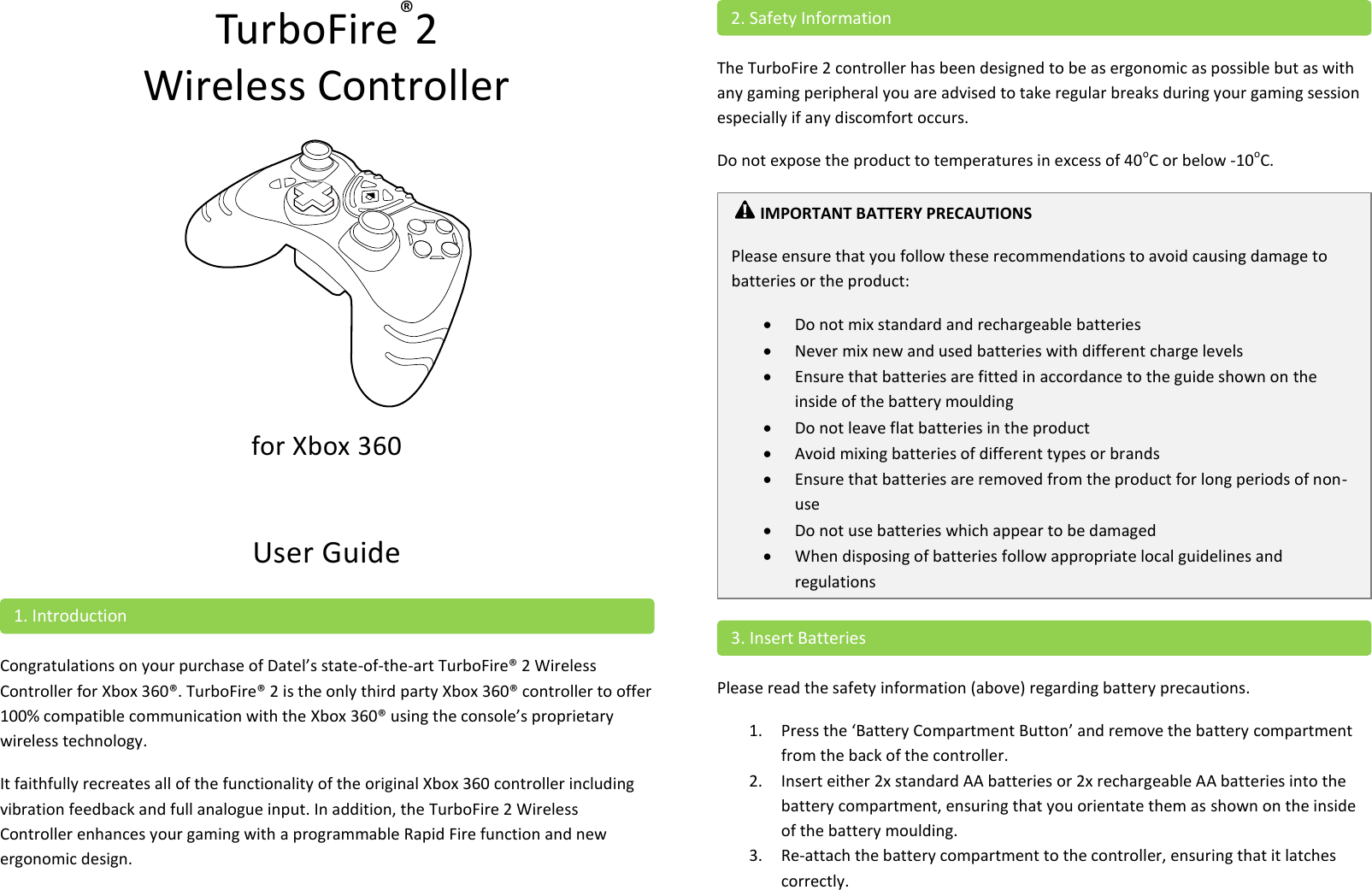 TurboFire®2  Wireless Controller   for Xbox 360  User Guide  Congratulations on your purchase of Datel’s state-of-the-art TurboFire® 2 Wireless Controller for Xbox 360®. TurboFire® 2 is the only third party Xbox 360® controller to offer 100% compatible communication with the Xbox 360® using the console’s proprietary wireless technology. It faithfully recreates all of the functionality of the original Xbox 360 controller including vibration feedback and full analogue input. In addition, the TurboFire 2 Wireless Controller enhances your gaming with a programmable Rapid Fire function and new ergonomic design.   The TurboFire 2 controller has been designed to be as ergonomic as possible but as with any gaming peripheral you are advised to take regular breaks during your gaming session especially if any discomfort occurs. Do not expose the product to temperatures in excess of 40oC or below -10oC.   Please read the safety information (above) regarding battery precautions. 1. Press the ‘Battery Compartment Button’ and remove the battery compartment from the back of the controller. 2. Insert either 2x standard AA batteries or 2x rechargeable AA batteries into the battery compartment, ensuring that you orientate them as shown on the inside of the battery moulding. 3. Re-attach the battery compartment to the controller, ensuring that it latches correctly.  3. Insert Batteries  IMPORTANT BATTERY PRECAUTIONS Please ensure that you follow these recommendations to avoid causing damage to batteries or the product:  Do not mix standard and rechargeable batteries  Never mix new and used batteries with different charge levels  Ensure that batteries are fitted in accordance to the guide shown on the inside of the battery moulding  Do not leave flat batteries in the product  Avoid mixing batteries of different types or brands  Ensure that batteries are removed from the product for long periods of non-use  Do not use batteries which appear to be damaged  When disposing of batteries follow appropriate local guidelines and regulations   2. Safety Information 1. Introduction 