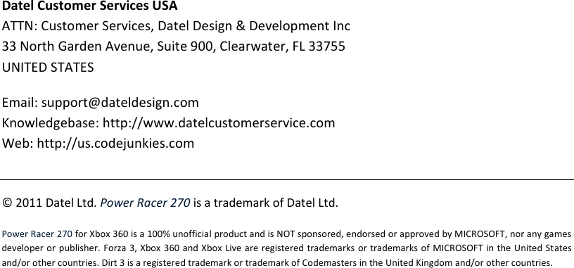 Datel Customer Services USA ATTN: Customer Services, Datel Design &amp; Development Inc 33 North Garden Avenue, Suite 900, Clearwater, FL 33755 UNITED STATES Email: support@dateldesign.com Knowledgebase: http://www.datelcustomerservice.com Web: http://us.codejunkies.com  © 2011 Datel Ltd. Power Racer 270 is a trademark of Datel Ltd. Power Racer 270 for Xbox 360 is a 100% unofficial product and is NOT sponsored, endorsed or approved by MICROSOFT, nor any games developer or publisher. Forza 3, Xbox  360 and Xbox  Live are registered  trademarks or  trademarks of MICROSOFT in the United States and/or other countries. Dirt 3 is a registered trademark or trademark of Codemasters in the United Kingdom and/or other countries.  