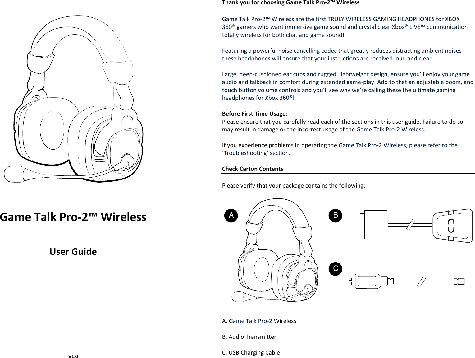       Game Talk Pro-2™ Wireless  User Guide               V1.0 Thank you for choosing Game Talk Pro-2™ Wireless  Game Talk Pro-2™ Wireless are the first TRULY WIRELESS GAMING HEADPHONES for XBOX 360® gamers who want immersive game sound and crystal clear Xbox® LIVE™ communication – totally wireless for both chat and game sound!  Featuring a powerful noise cancelling codec that greatly reduces distracting ambient noises these headphones will ensure that your instructions are received loud and clear.  Large, deep-cushioned ear cups and rugged, lightweight design, ensure you’ll enjoy your game audio and talkback in comfort during extended game-play. Add to that an adjustable boom, and touch button volume controls and you’ll see why we’re calling these the ultimate gaming headphones for Xbox 360®!  Before First Time Usage: Please ensure that you carefully read each of the sections in this user guide. Failure to do so may result in damage or the incorrect usage of the Game Talk Pro-2 Wireless.  If you experience problems in operating the Game Talk Pro-2 Wireless, please refer to the ‘Troubleshooting’ section.  Check Carton Contents  Please verify that your package contains the following:     A. Game Talk Pro-2 Wireless  B. Audio Transmitter  C. USB Charging Cable    A BC