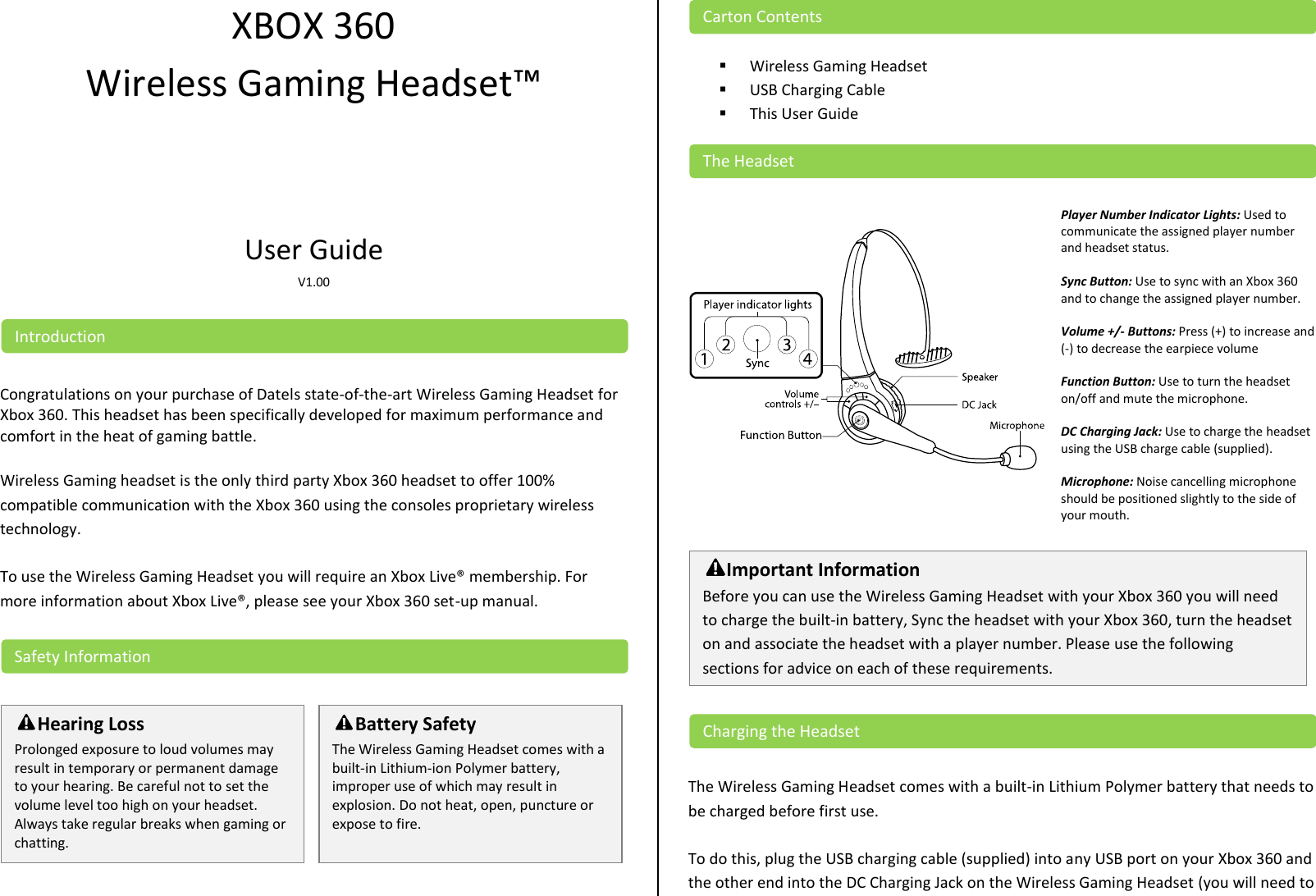 XBOX 360 Wireless Gaming Headset™   User Guide  V1.00    Congratulations on your purchase of Datels state-of-the-art Wireless Gaming Headset for Xbox 360. This headset has been specifically developed for maximum performance and comfort in the heat of gaming battle.  Wireless Gaming headset is the only third party Xbox 360 headset to offer 100% compatible communication with the Xbox 360 using the consoles proprietary wireless technology.  To use the Wireless Gaming Headset you will require an Xbox Live® membership. For more information about Xbox Live®, please see your Xbox 360 set-up manual.            Wireless Gaming Headset  USB Charging Cable  This User Guide     Player Number Indicator Lights: Used to communicate the assigned player number and headset status.  Sync Button: Use to sync with an Xbox 360 and to change the assigned player number.  Volume +/- Buttons: Press (+) to increase and (-) to decrease the earpiece volume  Function Button: Use to turn the headset on/off and mute the microphone.  DC Charging Jack: Use to charge the headset using the USB charge cable (supplied).  Microphone: Noise cancelling microphone should be positioned slightly to the side of your mouth.      The Wireless Gaming Headset comes with a built-in Lithium Polymer battery that needs to be charged before first use.   To do this, plug the USB charging cable (supplied) into any USB port on your Xbox 360 and the other end into the DC Charging Jack on the Wireless Gaming Headset (you will need to Charging the Headset Important Information Before you can use the Wireless Gaming Headset with your Xbox 360 you will need to charge the built-in battery, Sync the headset with your Xbox 360, turn the headset on and associate the headset with a player number. Please use the following sections for advice on each of these requirements.  The Headset Carton Contents Battery Safety The Wireless Gaming Headset comes with a built-in Lithium-ion Polymer battery, improper use of which may result in explosion. Do not heat, open, puncture or expose to fire.  Hearing Loss Prolonged exposure to loud volumes may result in temporary or permanent damage to your hearing. Be careful not to set the volume level too high on your headset. Always take regular breaks when gaming or chatting.  Safety Information Introduction 
