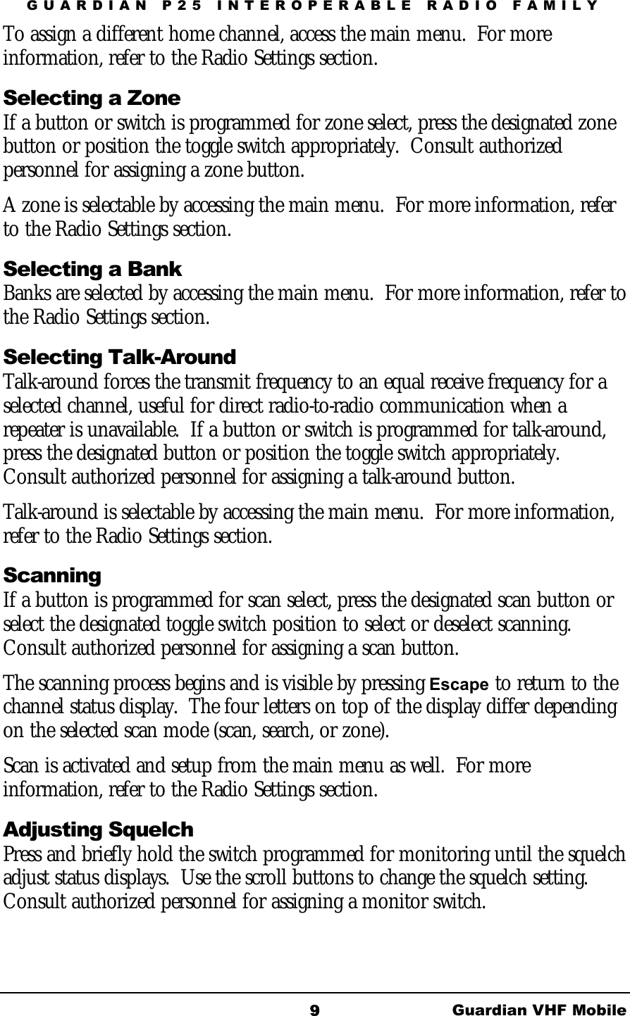 GUARDIAN P25 INTEROPERABLE RADIO FAMILY Guardian VHF Mobile 9To assign a different home channel, access the main menu.  For more information, refer to the Radio Settings section. Selecting a Zone If a button or switch is programmed for zone select, press the designated zone button or position the toggle switch appropriately.  Consult authorized personnel for assigning a zone button. A zone is selectable by accessing the main menu.  For more information, refer to the Radio Settings section. Selecting a Bank Banks are selected by accessing the main menu.  For more information, refer to the Radio Settings section. Selecting Talk-Around  Talk-around forces the transmit frequency to an equal receive frequency for a selected channel, useful for direct radio-to-radio communication when a repeater is unavailable.  If a button or switch is programmed for talk-around, press the designated button or position the toggle switch appropriately.  Consult authorized personnel for assigning a talk-around button. Talk-around is selectable by accessing the main menu.  For more information, refer to the Radio Settings section. Scanning If a button is programmed for scan select, press the designated scan button or select the designated toggle switch position to select or deselect scanning.  Consult authorized personnel for assigning a scan button. The scanning process begins and is visible by pressing Escape to return to the channel status display.  The four letters on top of the display differ depending on the selected scan mode (scan, search, or zone). Scan is activated and setup from the main menu as well.  For more information, refer to the Radio Settings section. Adjusting Squelch Press and briefly hold the switch programmed for monitoring until the squelch adjust status displays.  Use the scroll buttons to change the squelch setting.  Consult authorized personnel for assigning a monitor switch. 