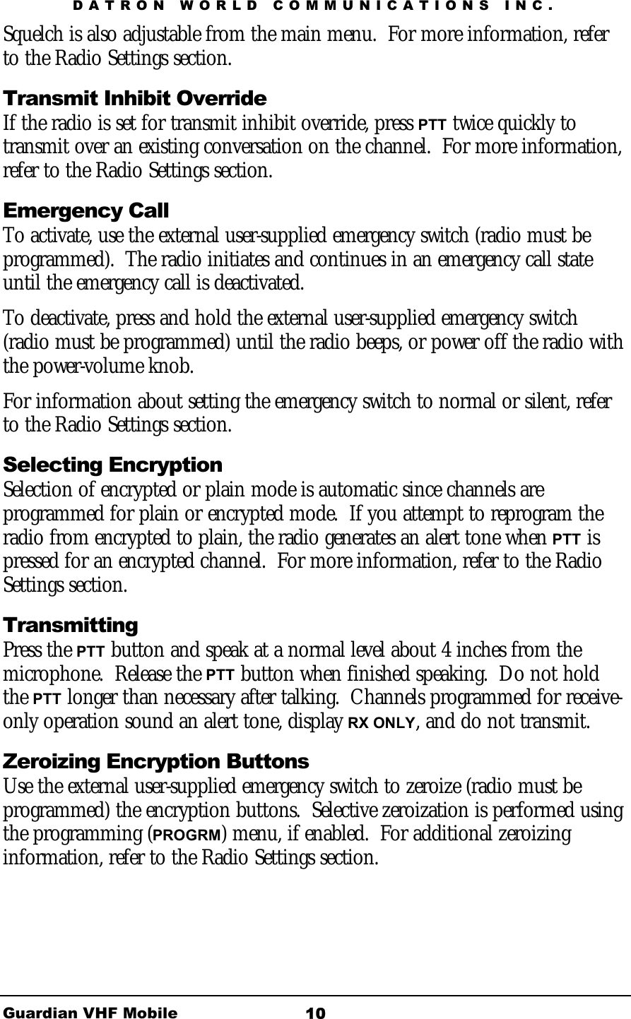 DATRON WORLD COMMUNICATIONS INC. Guardian VHF Mobile  10 Squelch is also adjustable from the main menu.  For more information, refer to the Radio Settings section. Transmit Inhibit Override If the radio is set for transmit inhibit override, press PTT twice quickly to transmit over an existing conversation on the channel.  For more information, refer to the Radio Settings section. Emergency Call To activate, use the external user-supplied emergency switch (radio must be programmed).  The radio initiates and continues in an emergency call state until the emergency call is deactivated.  To deactivate, press and hold the external user-supplied emergency switch (radio must be programmed) until the radio beeps, or power off the radio with the power-volume knob. For information about setting the emergency switch to normal or silent, refer to the Radio Settings section. Selecting Encryption Selection of encrypted or plain mode is automatic since channels are programmed for plain or encrypted mode.  If you attempt to reprogram the radio from encrypted to plain, the radio generates an alert tone when PTT is pressed for an encrypted channel.  For more information, refer to the Radio Settings section. Transmitting Press the PTT button and speak at a normal level about 4 inches from the microphone.  Release the PTT button when finished speaking.  Do not hold the PTT longer than necessary after talking.  Channels programmed for receive-only operation sound an alert tone, display RX ONLY, and do not transmit. Zeroizing Encryption Buttons Use the external user-supplied emergency switch to zeroize (radio must be programmed) the encryption buttons.  Selective zeroization is performed using the programming (PROGRM) menu, if enabled.  For additional zeroizing information, refer to the Radio Settings section. 
