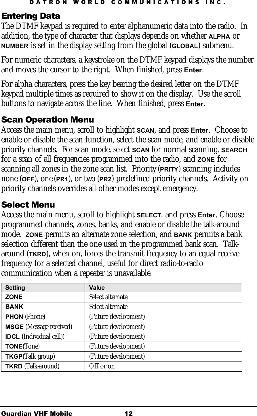 DATRON WORLD COMMUNICATIONS INC. Guardian VHF Mobile  12 Entering Data The DTMF keypad is required to enter alphanumeric data into the radio.  In addition, the type of character that displays depends on whether ALPHA or NUMBER is set in the display setting from the global (GLOBAL) submenu. For numeric characters, a keystroke on the DTMF keypad displays the number and moves the cursor to the right.  When finished, press Enter. For alpha characters, press the key bearing the desired letter on the DTMF keypad multiple times as required to show it on the display.  Use the scroll buttons to navigate across the line.  When finished, press Enter. Scan Operation Menu Access the main menu, scroll to highlight SCAN, and press Enter.  Choose to enable or disable the scan function, select the scan mode, and enable or disable priority channels.  For scan mode, select SCAN for normal scanning, SEARCH for a scan of all frequencies programmed into the radio, and ZONE for scanning all zones in the zone scan list.  Priority (PRITY) scanning includes none (OFF), one (PR1), or two (PR2) predefined priority channels.  Activity on priority channels overrides all other modes except emergency.  Select Menu Access the main menu, scroll to highlight SELECT, and press Enter. Choose programmed channels, zones, banks, and enable or disable the talk-around mode.  ZONE permits an alternate zone selection, and BANK permits a bank selection different than the one used in the programmed bank scan.  Talk-around (TKRD), when on, forces the transmit frequency to an equal receive frequency for a selected channel, useful for direct radio-to-radio communication when a repeater is unavailable. Setting  Value ZONE  Select alternate BANK   Select alternate PHON (Phone) (Future development) MSGE (Message received)  (Future development) IDCL (Individual call))  (Future development) TONE(Tone) (Future development) TKGP(Talk group) (Future development) TKRD (Talk-around) Off or on 