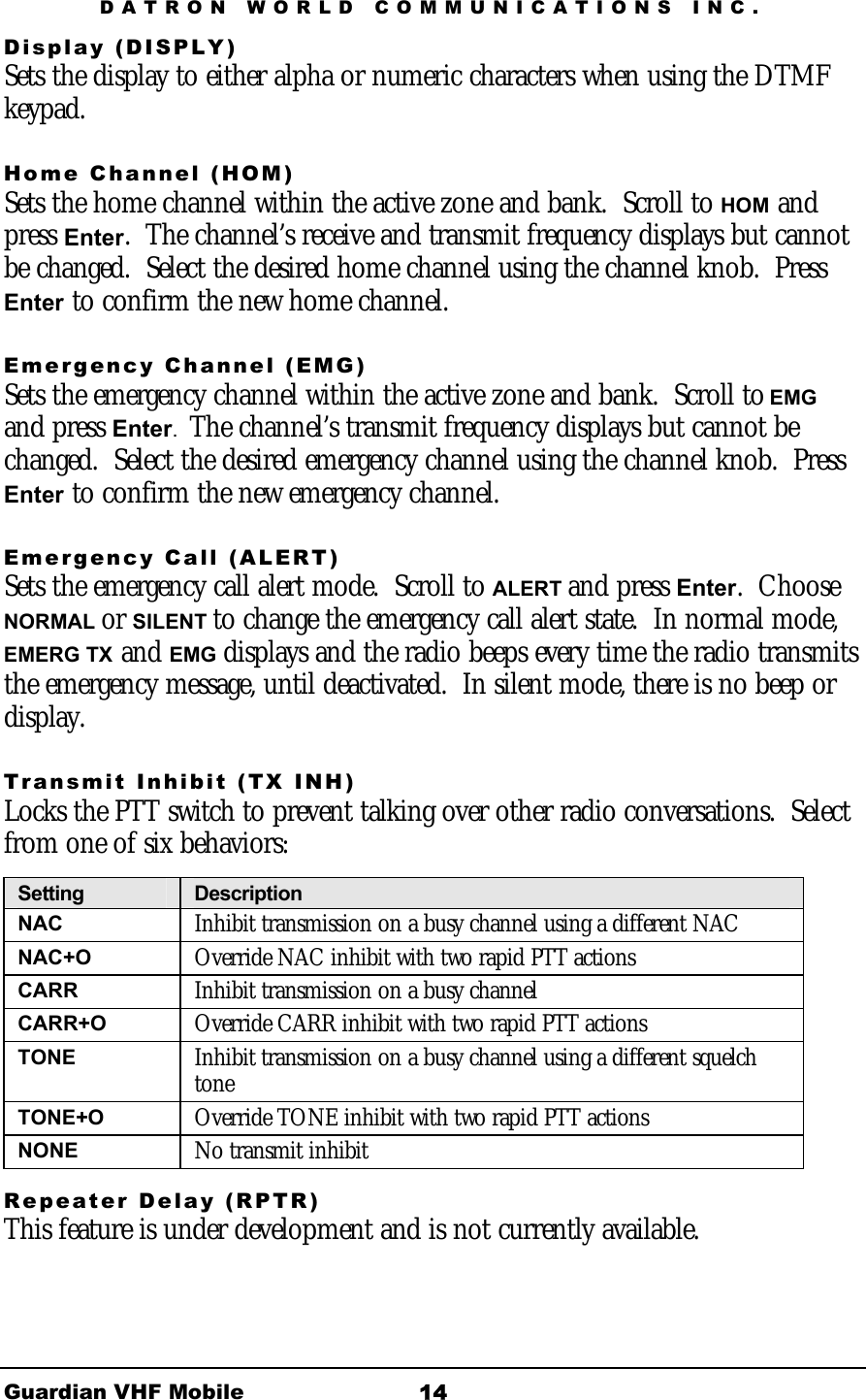 DATRON WORLD COMMUNICATIONS INC. Guardian VHF Mobile  14 Display (DISPLY) Sets the display to either alpha or numeric characters when using the DTMF keypad. Home Channel (HOM) Sets the home channel within the active zone and bank.  Scroll to HOM and press Enter.  The channel’s receive and transmit frequency displays but cannot be changed.  Select the desired home channel using the channel knob.  Press Enter to confirm the new home channel. Emergency Channel (EMG) Sets the emergency channel within the active zone and bank.  Scroll to EMG and press Enter.  The channel’s transmit frequency displays but cannot be changed.  Select the desired emergency channel using the channel knob.  Press Enter to confirm the new emergency channel. Emergency Call (ALERT) Sets the emergency call alert mode.  Scroll to ALERT and press Enter.  Choose NORMAL or SILENT to change the emergency call alert state.  In normal mode, EMERG TX and EMG displays and the radio beeps every time the radio transmits the emergency message, until deactivated.  In silent mode, there is no beep or display. Transmit Inhibit (TX INH) Locks the PTT switch to prevent talking over other radio conversations.  Select from one of six behaviors:   Setting  Description NAC  Inhibit transmission on a busy channel using a different NAC NAC+O  Override NAC inhibit with two rapid PTT actions CARR  Inhibit transmission on a busy channel CARR+O  Override CARR inhibit with two rapid PTT actions TONE  Inhibit transmission on a busy channel using a different squelch tone TONE+O  Override TONE inhibit with two rapid PTT actions NONE  No transmit inhibit Repeater Delay (RPTR) This feature is under development and is not currently available.  