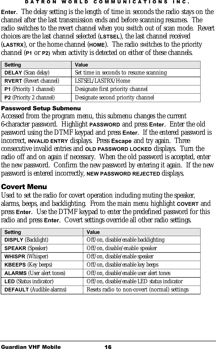 DATRON WORLD COMMUNICATIONS INC. Guardian VHF Mobile  16 Enter.  The delay setting is the length of time in seconds the radio stays on the channel after the last transmission ends and before scanning resumes.  The radio switches to the revert channel when you switch out of scan mode.  Revert choices are the last channel selected (LSTSEL), the last channel received (LASTRX), or the home channel (HOME).  The radio switches to the priority channel (P1 or P2) when activity is detected on either of these channels.  Setting  Value DELAY (Scan delay)   Set time in seconds to resume scanning RVERT (Revert channel) LSTSEL/LASTRX/Home P1 (Priority 1 channel)  Designate first priority channel P2 (Priority 2 channel)  Designate second priority channel Password Setup Submenu Accessed from the program menu, this submenu changes the current 6-character password.  Highlight PASSWORD and press Enter.  Enter the old password using the DTMF keypad and press Enter.  If the entered password is incorrect, INVALID ENTRY displays.  Press Escape and try again.  Three consecutive invalid entries and OLD PASSWORD LOCKED displays.  Turn the radio off and on again if necessary.  When the old password is accepted, enter the new password.  Confirm the new password by entering it again.  If the new password is entered incorrectly, NEW PASSWORD REJECTED displays.   Covert Menu Used to set the radio for covert operation including muting the speaker, alarms, beeps, and backlighting.  From the main menu highlight COVERT and press Enter.  Use the DTMF keypad to enter the predefined password for this radio and press Enter.  Covert settings override all other radio settings.  Setting  Value DISPLY (Backlight)   Off/on, disable/enable backlighting SPEAKR (Speaker) Off/on, disable/enable speaker WHISPR (Whisper) Off/on, disable/enable speaker KBEEPS (Key beeps)  Off/on, disable/enable key beeps ALARMS (User alert tones)  Off/on, disable/enable user alert tones LED (Status indicator)  Off/on, disable/enable LED status indicator DEFAULT (Audible alarms)  Resets radio to non-covert (normal) settings 