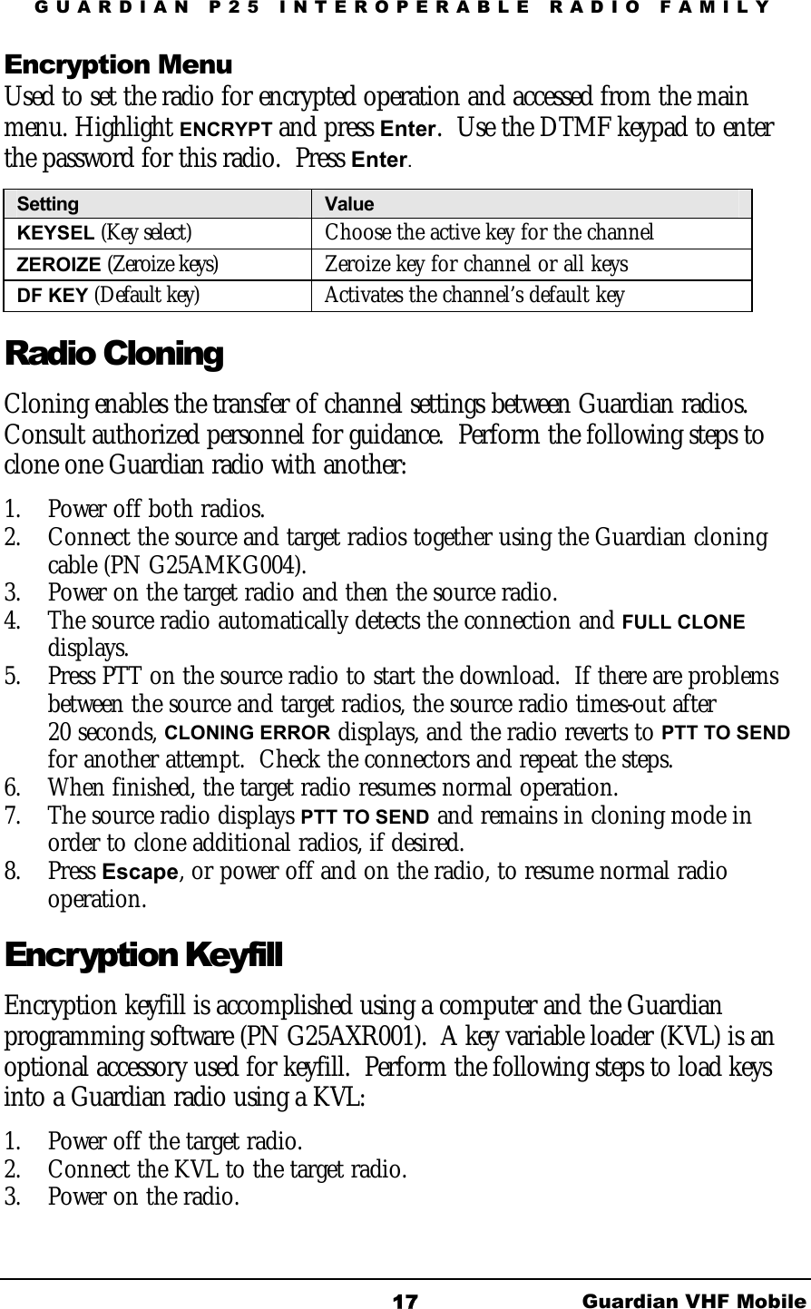 GUARDIAN P25 INTEROPERABLE RADIO FAMILY Guardian VHF Mobile 17 Encryption Menu  Used to set the radio for encrypted operation and accessed from the main menu. Highlight ENCRYPT and press Enter.  Use the DTMF keypad to enter the password for this radio.  Press Enter. Setting  Value KEYSEL (Key select)   Choose the active key for the channel ZEROIZE (Zeroize keys) Zeroize key for channel or all keys DF KEY (Default key)  Activates the channel’s default key Radio Cloning Cloning enables the transfer of channel settings between Guardian radios.  Consult authorized personnel for guidance.  Perform the following steps to clone one Guardian radio with another: 1.  Power off both radios.   2.  Connect the source and target radios together using the Guardian cloning cable (PN G25AMKG004).  3.  Power on the target radio and then the source radio.   4.  The source radio automatically detects the connection and FULL CLONE displays.  5.  Press PTT on the source radio to start the download.  If there are problems between the source and target radios, the source radio times-out after  20 seconds, CLONING ERROR displays, and the radio reverts to PTT TO SEND for another attempt.  Check the connectors and repeat the steps. 6.  When finished, the target radio resumes normal operation. 7.  The source radio displays PTT TO SEND and remains in cloning mode in order to clone additional radios, if desired. 8. Press Escape, or power off and on the radio, to resume normal radio operation. Encryption Keyfill Encryption keyfill is accomplished using a computer and the Guardian programming software (PN G25AXR001).  A key variable loader (KVL) is an optional accessory used for keyfill.  Perform the following steps to load keys into a Guardian radio using a KVL: 1.  Power off the target radio. 2.  Connect the KVL to the target radio.   3.  Power on the radio.  