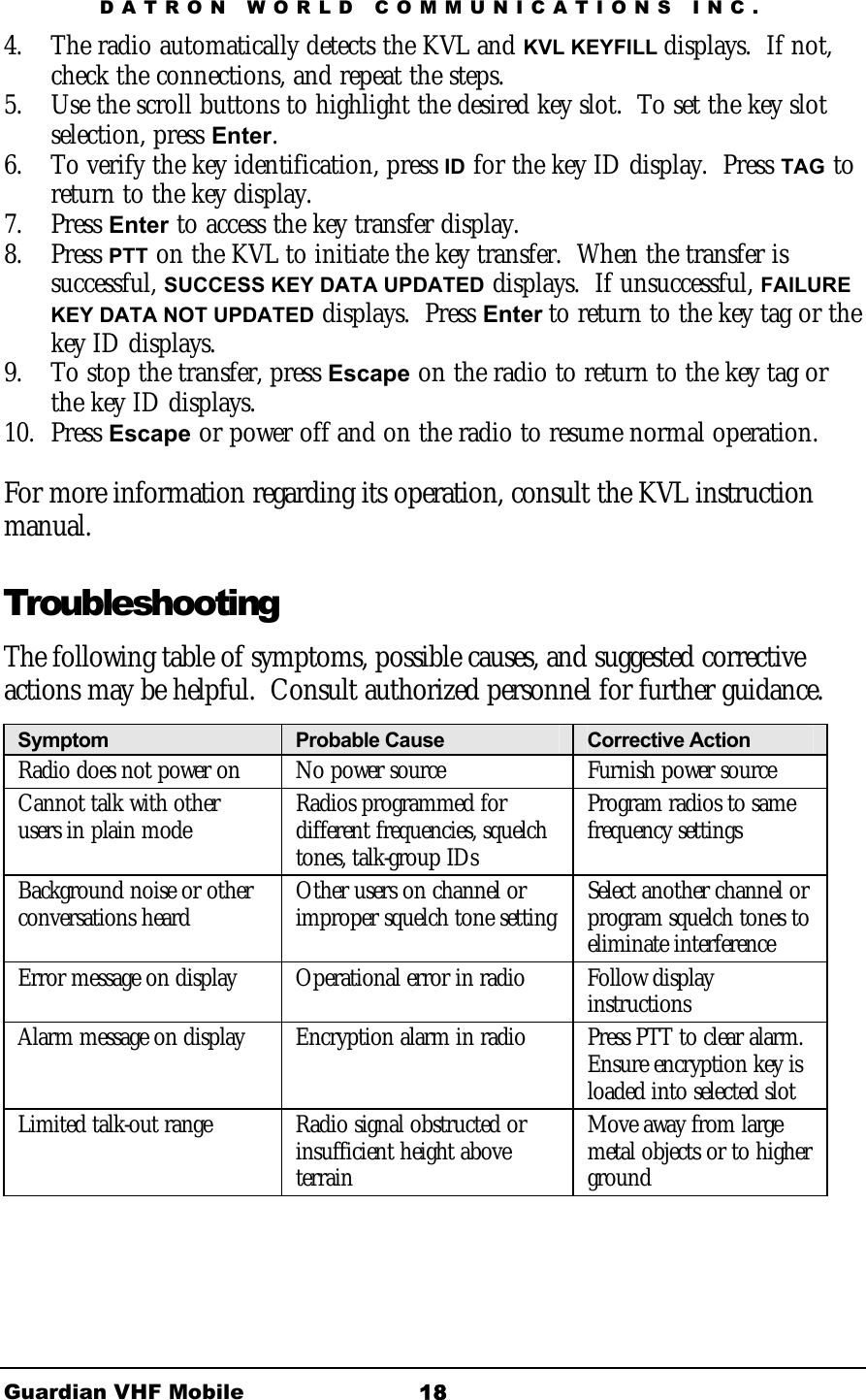 DATRON WORLD COMMUNICATIONS INC. Guardian VHF Mobile  18 4.  The radio automatically detects the KVL and KVL KEYFILL displays.  If not, check the connections, and repeat the steps.  5.  Use the scroll buttons to highlight the desired key slot.  To set the key slot selection, press Enter.  6.  To verify the key identification, press ID for the key ID display.  Press TAG to return to the key display.  7. Press Enter to access the key transfer display. 8. Press PTT on the KVL to initiate the key transfer.  When the transfer is successful, SUCCESS KEY DATA UPDATED displays.  If unsuccessful, FAILURE KEY DATA NOT UPDATED displays.  Press Enter to return to the key tag or the key ID displays.  9.  To stop the transfer, press Escape on the radio to return to the key tag or the key ID displays. 10. Press Escape or power off and on the radio to resume normal operation.  For more information regarding its operation, consult the KVL instruction manual. Troubleshooting The following table of symptoms, possible causes, and suggested corrective actions may be helpful.  Consult authorized personnel for further guidance.  Symptom  Probable Cause  Corrective Action Radio does not power on  No power source  Furnish power source Cannot talk with other users in plain mode  Radios programmed for different frequencies, squelch tones, talk-group IDs Program radios to same frequency settings Background noise or other conversations heard  Other users on channel or improper squelch tone setting  Select another channel or program squelch tones to eliminate interference Error message on display  Operational error in radio  Follow display instructions Alarm message on display  Encryption alarm in radio  Press PTT to clear alarm. Ensure encryption key is loaded into selected slot Limited talk-out range  Radio signal obstructed or insufficient height above terrain  Move away from large metal objects or to higher ground 