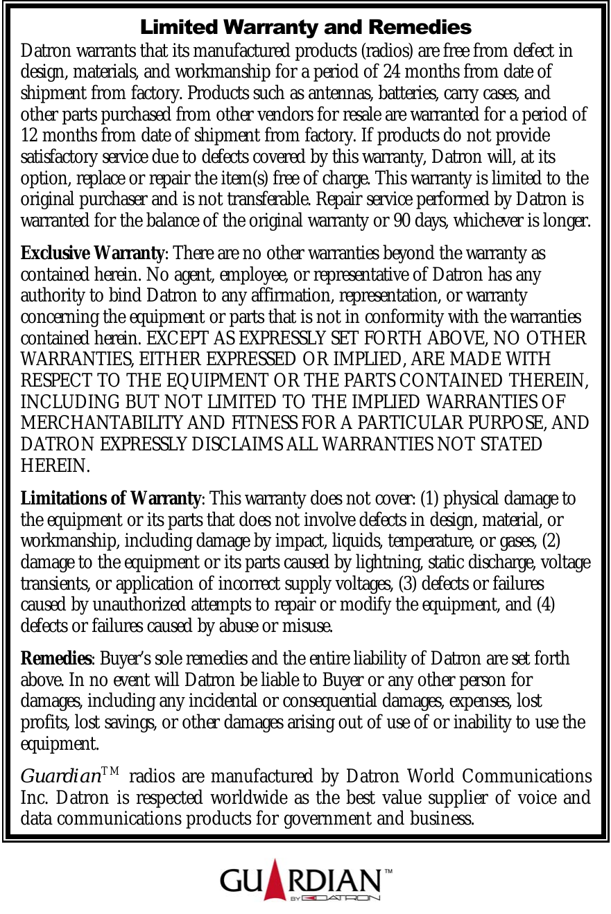    Limited Warranty and Remedies Datron warrants that its manufactured products (radios) are free from defect in design, materials, and workmanship for a period of 24 months from date of shipment from factory. Products such as antennas, batteries, carry cases, and other parts purchased from other vendors for resale are warranted for a period of 12 months from date of shipment from factory. If products do not provide satisfactory service due to defects covered by this warranty, Datron will, at its option, replace or repair the item(s) free of charge. This warranty is limited to the original purchaser and is not transferable. Repair service performed by Datron is warranted for the balance of the original warranty or 90 days, whichever is longer. Exclusive Warranty: There are no other warranties beyond the warranty as contained herein. No agent, employee, or representative of Datron has any authority to bind Datron to any affirmation, representation, or warranty concerning the equipment or parts that is not in conformity with the warranties contained herein. EXCEPT AS EXPRESSLY SET FORTH ABOVE, NO OTHER WARRANTIES, EITHER EXPRESSED OR IMPLIED, ARE MADE WITH RESPECT TO THE EQUIPMENT OR THE PARTS CONTAINED THEREIN, INCLUDING BUT NOT LIMITED TO THE IMPLIED WARRANTIES OF MERCHANTABILITY AND FITNESS FOR A PARTICULAR PURPOSE, AND DATRON EXPRESSLY DISCLAIMS ALL WARRANTIES NOT STATED HEREIN.   Limitations of Warranty: This warranty does not cover: (1) physical damage to the equipment or its parts that does not involve defects in design, material, or workmanship, including damage by impact, liquids, temperature, or gases, (2) damage to the equipment or its parts caused by lightning, static discharge, voltage transients, or application of incorrect supply voltages, (3) defects or failures caused by unauthorized attempts to repair or modify the equipment, and (4) defects or failures caused by abuse or misuse.  Remedies: Buyer’s sole remedies and the entire liability of Datron are set forth above. In no event will Datron be liable to Buyer or any other person for damages, including any incidental or consequential damages, expenses, lost profits, lost savings, or other damages arising out of use of or inability to use the equipment.  GuardianTM radios are manufactured by Datron World Communications Inc. Datron is respected worldwide as the best value supplier of voice and data communications products for government and business. 