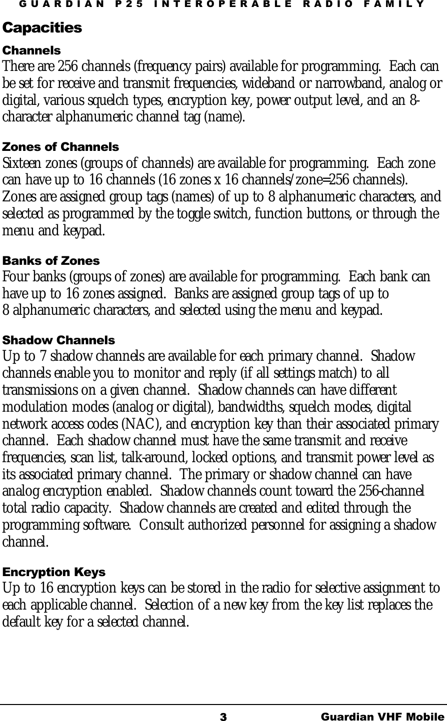 GUARDIAN P25 INTEROPERABLE RADIO FAMILY Guardian VHF Mobile 3Capacities Channels There are 256 channels (frequency pairs) available for programming.  Each can be set for receive and transmit frequencies, wideband or narrowband, analog or digital, various squelch types, encryption key, power output level, and an 8-character alphanumeric channel tag (name).   Zones of Channels Sixteen zones (groups of channels) are available for programming.  Each zone can have up to 16 channels (16 zones x 16 channels/zone=256 channels). Zones are assigned group tags (names) of up to 8 alphanumeric characters, and selected as programmed by the toggle switch, function buttons, or through the menu and keypad.  Banks of Zones Four banks (groups of zones) are available for programming.  Each bank can have up to 16 zones assigned.  Banks are assigned group tags of up to 8 alphanumeric characters, and selected using the menu and keypad. Shadow Channels Up to 7 shadow channels are available for each primary channel.  Shadow channels enable you to monitor and reply (if all settings match) to all transmissions on a given channel.  Shadow channels can have different modulation modes (analog or digital), bandwidths, squelch modes, digital network access codes (NAC), and encryption key than their associated primary channel.  Each shadow channel must have the same transmit and receive frequencies, scan list, talk-around, locked options, and transmit power level as its associated primary channel.  The primary or shadow channel can have analog encryption enabled.  Shadow channels count toward the 256-channel total radio capacity.  Shadow channels are created and edited through the programming software.  Consult authorized personnel for assigning a shadow channel.  Encryption Keys Up to 16 encryption keys can be stored in the radio for selective assignment to each applicable channel.  Selection of a new key from the key list replaces the default key for a selected channel.  