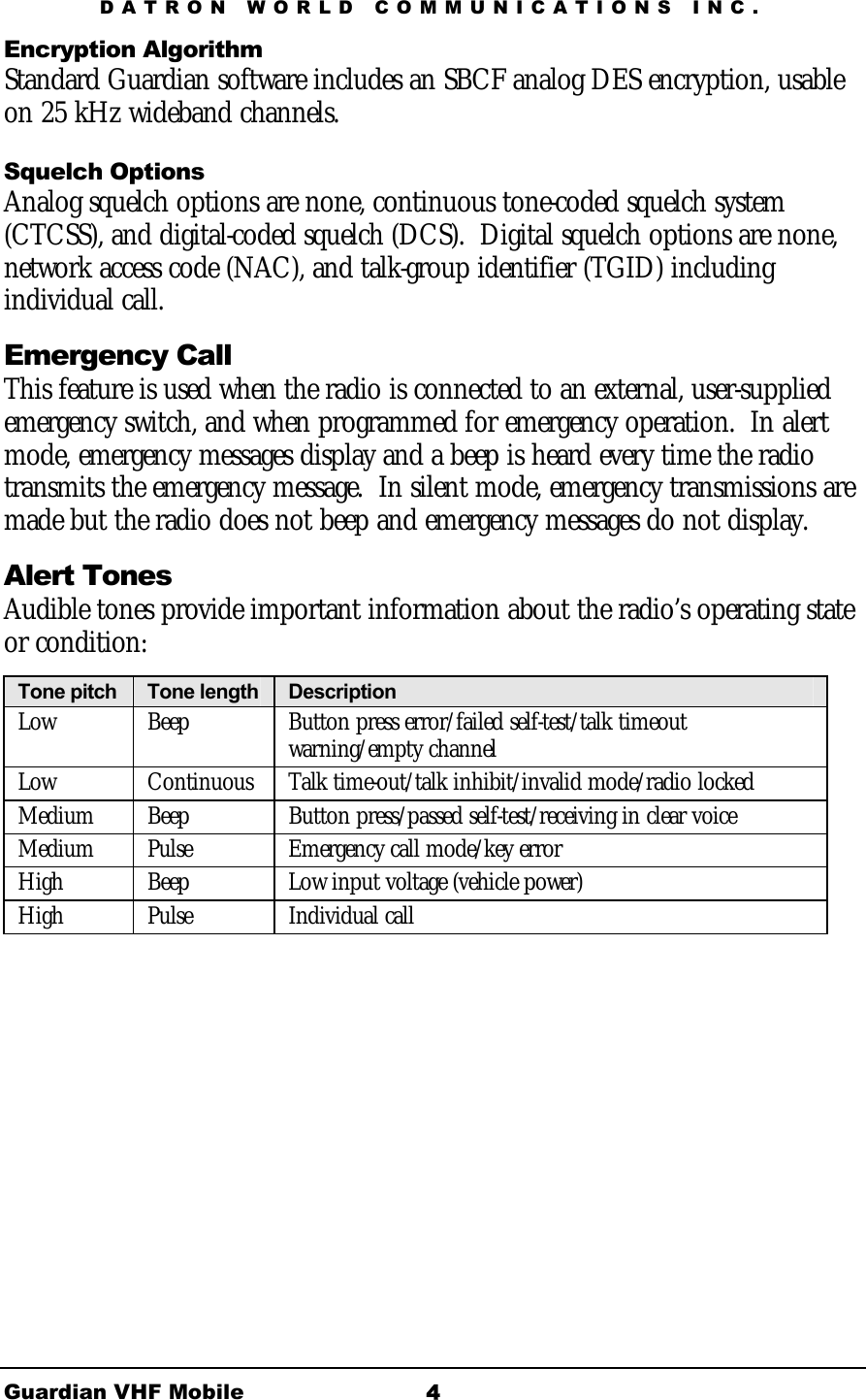 DATRON WORLD COMMUNICATIONS INC. Guardian VHF Mobile  4Encryption Algorithm Standard Guardian software includes an SBCF analog DES encryption, usable on 25 kHz wideband channels.  Squelch Options Analog squelch options are none, continuous tone-coded squelch system (CTCSS), and digital-coded squelch (DCS).  Digital squelch options are none, network access code (NAC), and talk-group identifier (TGID) including individual call.  Emergency Call  This feature is used when the radio is connected to an external, user-supplied emergency switch, and when programmed for emergency operation.  In alert mode, emergency messages display and a beep is heard every time the radio transmits the emergency message.  In silent mode, emergency transmissions are made but the radio does not beep and emergency messages do not display. Alert Tones Audible tones provide important information about the radio’s operating state or condition: Tone pitch  Tone length   Description  Low  Beep  Button press error/failed self-test/talk timeout warning/empty channel Low  Continuous  Talk time-out/talk inhibit/invalid mode/radio locked Medium  Beep  Button press/passed self-test/receiving in clear voice Medium  Pulse  Emergency call mode/key error High  Beep  Low input voltage (vehicle power) High  Pulse  Individual call  