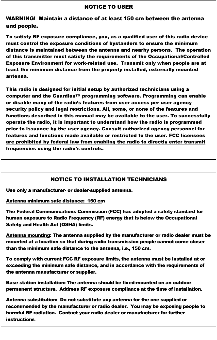   NOTICE TO USER  WARNING!  Maintain a distance of at least 150 cm between the antenna and people. To satisfy RF exposure compliance, you, as a qualified user of this radio device must control the exposure conditions of bystanders to ensure the minimum distance is maintained between the antenna and nearby persons.  The operation of this transmitter must satisfy the requirements of the Occupational/Controlled Exposure Environment for work-related use.  Transmit only when people are at least the minimum distance from the properly installed, externally mounted antenna.  This radio is designed for initial setup by authorized technicians using a computer and the GuardianTM programming software. Programming can enable or disable many of the radio’s features from user access per user agency security policy and legal restrictions. All, some, or none of the features and functions described in this manual may be available to the user. To successfully operate the radio, it is important to understand how the radio is programmed prior to issuance by the user agency. Consult authorized agency personnel for features and functions made available or restricted to the user. FCC licensees are prohibited by federal law from enabling the radio to directly enter transmit frequencies using the radio&apos;s controls.  NOTICE TO INSTALLATION TECHNICIANS Use only a manufacturer- or dealer-supplied antenna. Antenna minimum safe distance:  150 cm. The Federal Communications Commission (FCC) has adopted a safety standard for human exposure to Radio Frequency (RF) energy that is below the Occupational Safety and Health Act (OSHA) limits.  Antenna mounting: The antenna supplied by the manufacturer or radio dealer must be mounted at a location so that during radio transmission people cannot come closer than the minimum safe distance to the antenna, i.e., 150 cm. To comply with current FCC RF exposure limits, the antenna must be installed at or exceeding the minimum safe distance, and in accordance with the requirements of the antenna manufacturer or supplier.  Base station installation: The antenna should be fixed-mounted on an outdoor permanent structure.  Address RF exposure compliance at the time of installation.  Antenna substitution:  Do not substitute any antenna for the one supplied or recommended by the manufacturer or radio dealer.  You may be exposing people to harmful RF radiation.  Contact your radio dealer or manufacturer for further instructions.  