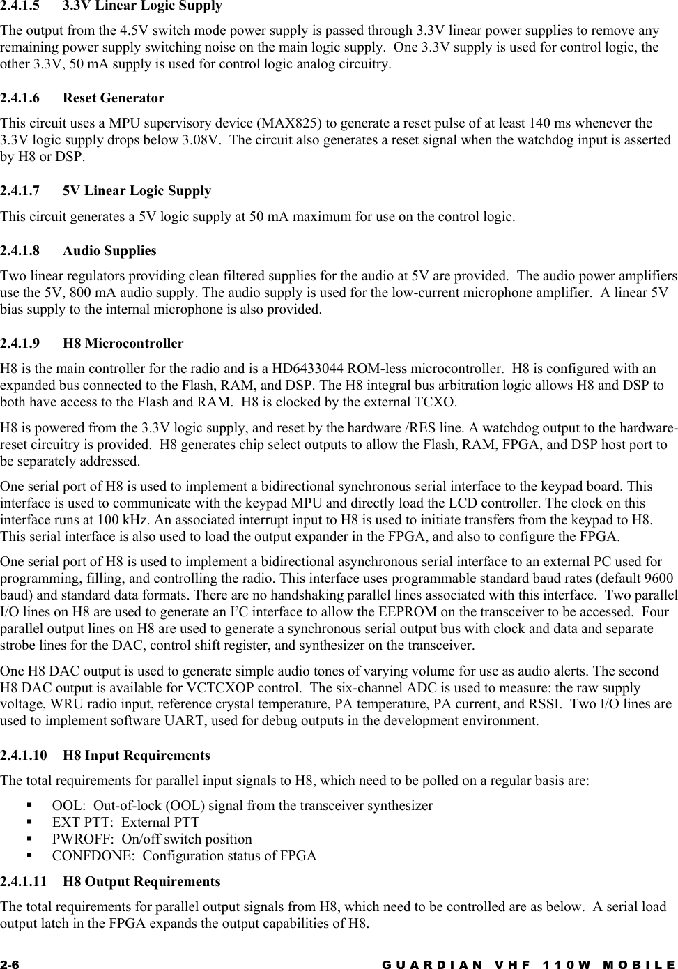 2-6  GUARDIAN VHF 110W MOBILE  2.4.1.5  3.3V Linear Logic Supply The output from the 4.5V switch mode power supply is passed through 3.3V linear power supplies to remove any remaining power supply switching noise on the main logic supply.  One 3.3V supply is used for control logic, the other 3.3V, 50 mA supply is used for control logic analog circuitry. 2.4.1.6 Reset Generator This circuit uses a MPU supervisory device (MAX825) to generate a reset pulse of at least 140 ms whenever the 3.3V logic supply drops below 3.08V.  The circuit also generates a reset signal when the watchdog input is asserted by H8 or DSP. 2.4.1.7  5V Linear Logic Supply This circuit generates a 5V logic supply at 50 mA maximum for use on the control logic. 2.4.1.8 Audio Supplies Two linear regulators providing clean filtered supplies for the audio at 5V are provided.  The audio power amplifiers use the 5V, 800 mA audio supply. The audio supply is used for the low-current microphone amplifier.  A linear 5V bias supply to the internal microphone is also provided. 2.4.1.9 H8 Microcontroller H8 is the main controller for the radio and is a HD6433044 ROM-less microcontroller.  H8 is configured with an expanded bus connected to the Flash, RAM, and DSP. The H8 integral bus arbitration logic allows H8 and DSP to both have access to the Flash and RAM.  H8 is clocked by the external TCXO.  H8 is powered from the 3.3V logic supply, and reset by the hardware /RES line. A watchdog output to the hardware-reset circuitry is provided.  H8 generates chip select outputs to allow the Flash, RAM, FPGA, and DSP host port to be separately addressed. One serial port of H8 is used to implement a bidirectional synchronous serial interface to the keypad board. This interface is used to communicate with the keypad MPU and directly load the LCD controller. The clock on this interface runs at 100 kHz. An associated interrupt input to H8 is used to initiate transfers from the keypad to H8. This serial interface is also used to load the output expander in the FPGA, and also to configure the FPGA.   One serial port of H8 is used to implement a bidirectional asynchronous serial interface to an external PC used for programming, filling, and controlling the radio. This interface uses programmable standard baud rates (default 9600 baud) and standard data formats. There are no handshaking parallel lines associated with this interface.  Two parallel I/O lines on H8 are used to generate an I2C interface to allow the EEPROM on the transceiver to be accessed.  Four parallel output lines on H8 are used to generate a synchronous serial output bus with clock and data and separate strobe lines for the DAC, control shift register, and synthesizer on the transceiver.   One H8 DAC output is used to generate simple audio tones of varying volume for use as audio alerts. The second H8 DAC output is available for VCTCXOP control.  The six-channel ADC is used to measure: the raw supply voltage, WRU radio input, reference crystal temperature, PA temperature, PA current, and RSSI.  Two I/O lines are used to implement software UART, used for debug outputs in the development environment. 2.4.1.10 H8 Input Requirements The total requirements for parallel input signals to H8, which need to be polled on a regular basis are:   OOL:  Out-of-lock (OOL) signal from the transceiver synthesizer   EXT PTT:  External PTT   PWROFF:  On/off switch position   CONFDONE:  Configuration status of FPGA 2.4.1.11 H8 Output Requirements The total requirements for parallel output signals from H8, which need to be controlled are as below.  A serial load output latch in the FPGA expands the output capabilities of H8. 
