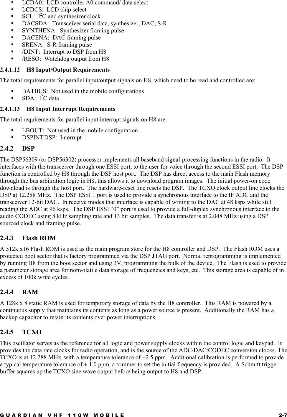 GUARDIAN VHF 110W MOBILE  2-7   LCDA0:  LCD controller A0 command/ data select   LCDCS:  LCD chip select   SCL:  I2C and synthesizer clock    DACSDA:  Transceiver serial data, synthesizer, DAC, S-R   SYNTHENA:  Synthesizer framing pulse   DACENA:  DAC framing pulse   SRENA:  S-R framing pulse   /DINT:  Interrupt to DSP from H8   /RESO:  Watchdog output from H8 2.4.1.12  H8 Input/Output Requirements The total requirements for parallel input/output signals on H8, which need to be read and controlled are:   BATBUS:  Not used in the mobile configurations    SDA:  I2C data 2.4.1.13  H8 Input Interrupt Requirements The total requirements for parallel input interrupt signals on H8 are:   LBOUT:  Not used in the mobile configuration   DSPINT DSP:    Interrupt 2.4.2 DSP The DSP56309 (or DSP56302) processor implements all baseband signal-processing functions in the radio.  It interfaces with the transceiver through one ESSI port, to the user for voice through the second ESSI port.  The DSP function is controlled by H8 through the DSP host port.  The DSP has direct access to the main Flash memory through the bus arbitration logic in H8, this allows it to download program images.  The initial power-on code download is through the host port.  The hardware-reset line resets the DSP.  The TCXO clock output line clocks the DSP at 12.288 MHz.  The DSP ESSI 1 port is used to provide a synchronous interface to the IF ADC and the transceiver 12-bit DAC.  In receive modes that interface is capable of writing to the DAC at 48 ksps while still reading the ADC at 96 ksps.  The DSP ESSI “0” port is used to provide a full-duplex synchronous interface to the audio CODEC using 8 kHz sampling rate and 13 bit samples.  The data transfer is at 2.048 MHz using a DSP sourced clock and framing pulse. 2.4.3 Flash ROM A 512k x16 Flash ROM is used as the main program store for the H8 controller and DSP.  The Flash ROM uses a protected boot sector that is factory programmed via the DSP JTAG port.  Normal reprogramming is implemented by running H8 from the boot sector and using 3V, programming the bulk of the device.  The Flash is used to provide a parameter storage area for nonvolatile data storage of frequencies and keys, etc.  This storage area is capable of in excess of 100k write cycles. 2.4.4 RAM A 128k x 8 static RAM is used for temporary storage of data by the H8 controller.  This RAM is powered by a continuous supply that maintains its contents as long as a power source is present.  Additionally the RAM has a backup capacitor to retain its contents over power interruptions. 2.4.5 TCXO This oscillator serves as the reference for all logic and power supply clocks within the control logic and keypad.  It provides the data rate clocks for radio operation, and is the source of the ADC/DAC/CODEC conversion clocks. The TCXO is at 12.288 MHz, with a temperature tolerance of +2.5 ppm.  Additional calibration is performed to provide a typical temperature tolerance of ± 1.0 ppm, a trimmer to set the initial frequency is provided.  A Schmitt trigger buffer squares up the TCXO sine wave output before being output to H8 and DSP. 