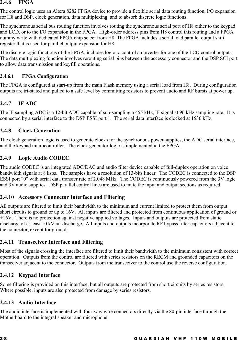 2-8  GUARDIAN VHF 110W MOBILE  2.4.6 FPGA The control logic uses an Altera 8282 FPGA device to provide a flexible serial data routing function, I/O expansion for H8 and DSP, clock generation, data multiplexing, and to absorb discrete logic functions.  The synchronous serial bus routing function involves routing the synchronous serial port of H8 either to the keypad and LCD, or to the I/O expansion in the FPGA.  High-order address pins from H8 control this routing and a FPGA dummy write with dedicated FPGA chip select from H8. The FPGA includes a serial load parallel output shift register that is used for parallel output expansion for H8. The discrete logic functions of the FPGA, includes logic to control an inverter for one of the LCD control outputs.  The data multiplexing function involves rerouting serial pins between the accessory connector and the DSP SCI port to allow data transmission and keyfill operations. 2.4.6.1 FPGA Configuration The FPGA is configured at start-up from the main Flash memory using a serial load from H8.  During configuration outputs are tri-stated and pulled to a safe level by committing resistors to prevent audio and RF bursts at power up. 2.4.7 IF ADC The IF sampling ADC is a 12-bit ADC capable of sub-sampling a 455 kHz, IF signal at 96 kHz sampling rate.  It is connected by a serial interface to the DSP ESSI port 1.  The serial data interface is clocked at 1536 kHz. 2.4.8 Clock Generation The clock generation logic is used to generate clocks for the synchronous power supplies, the ADC serial interface, and the keypad microcontroller.  The clock generator logic is implemented in the FPGA. 2.4.9 Logic Audio CODEC The audio CODEC is an integrated ADC/DAC and audio filter device capable of full-duplex operation on voice bandwidth signals at 8 ksps.  The samples have a resolution of 13-bits linear.  The CODEC is connected to the DSP ESSI port “0” with serial data transfer rate of 2.048 MHz.  The CODEC is continuously powered from the 3V logic and 3V audio supplies.  DSP parallel control lines are used to mute the input and output sections as required. 2.4.10  Accessory Connector Interface and Filtering All outputs are filtered to limit their bandwidth to the minimum and current limited to protect them from output short circuits to ground or up to 16V.  All inputs are filtered and protected from continuous application of ground or +16V.  There is no protection against negative applied voltages.  Inputs and outputs are protected from static discharge of at least 10 kV air discharge.  All inputs and outputs incorporate RF bypass filter capacitors adjacent to the connector, except for ground. 2.4.11  Transceiver Interface and Filtering Most of the signals crossing the interface are filtered to limit their bandwidth to the minimum consistent with correct operation.  Outputs from the control are filtered with series resistors on the RECM and grounded capacitors on the transceiver adjacent to the connector.  Outputs from the transceiver to the control use the reverse configuration. 2.4.12 Keypad Interface Some filtering is provided on this interface, but all outputs are protected from short circuits by series resistors. Where possible, inputs are also protected from damage by series resistors. 2.4.13 Audio Interface The audio interface is implemented with four-way wire connectors directly via the 80-pin interface through the Motherboard to the integral speaker and microphone. 