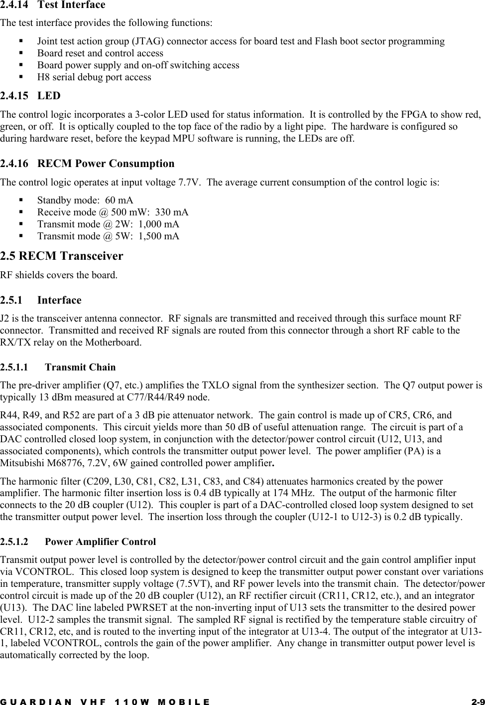 GUARDIAN VHF 110W MOBILE  2-9 2.4.14 Test Interface The test interface provides the following functions:   Joint test action group (JTAG) connector access for board test and Flash boot sector programming   Board reset and control access   Board power supply and on-off switching access   H8 serial debug port access 2.4.15 LED The control logic incorporates a 3-color LED used for status information.  It is controlled by the FPGA to show red, green, or off.  It is optically coupled to the top face of the radio by a light pipe.  The hardware is configured so during hardware reset, before the keypad MPU software is running, the LEDs are off. 2.4.16  RECM Power Consumption The control logic operates at input voltage 7.7V.  The average current consumption of the control logic is:   Standby mode:  60 mA   Receive mode @ 500 mW:  330 mA   Transmit mode @ 2W:  1,000 mA   Transmit mode @ 5W:  1,500 mA 2.5 RECM Transceiver RF shields covers the board. 2.5.1 Interface J2 is the transceiver antenna connector.  RF signals are transmitted and received through this surface mount RF connector.  Transmitted and received RF signals are routed from this connector through a short RF cable to the RX/TX relay on the Motherboard. 2.5.1.1 Transmit Chain The pre-driver amplifier (Q7, etc.) amplifies the TXLO signal from the synthesizer section.  The Q7 output power is typically 13 dBm measured at C77/R44/R49 node. R44, R49, and R52 are part of a 3 dB pie attenuator network.  The gain control is made up of CR5, CR6, and associated components.  This circuit yields more than 50 dB of useful attenuation range.  The circuit is part of a DAC controlled closed loop system, in conjunction with the detector/power control circuit (U12, U13, and associated components), which controls the transmitter output power level.  The power amplifier (PA) is a Mitsubishi M68776, 7.2V, 6W gained controlled power amplifier. The harmonic filter (C209, L30, C81, C82, L31, C83, and C84) attenuates harmonics created by the power amplifier. The harmonic filter insertion loss is 0.4 dB typically at 174 MHz.  The output of the harmonic filter connects to the 20 dB coupler (U12).  This coupler is part of a DAC-controlled closed loop system designed to set the transmitter output power level.  The insertion loss through the coupler (U12-1 to U12-3) is 0.2 dB typically. 2.5.1.2 Power Amplifier Control Transmit output power level is controlled by the detector/power control circuit and the gain control amplifier input via VCONTROL.  This closed loop system is designed to keep the transmitter output power constant over variations in temperature, transmitter supply voltage (7.5VT), and RF power levels into the transmit chain.  The detector/power control circuit is made up of the 20 dB coupler (U12), an RF rectifier circuit (CR11, CR12, etc.), and an integrator (U13).  The DAC line labeled PWRSET at the non-inverting input of U13 sets the transmitter to the desired power level.  U12-2 samples the transmit signal.  The sampled RF signal is rectified by the temperature stable circuitry of CR11, CR12, etc, and is routed to the inverting input of the integrator at U13-4. The output of the integrator at U13-1, labeled VCONTROL, controls the gain of the power amplifier.  Any change in transmitter output power level is automatically corrected by the loop. 