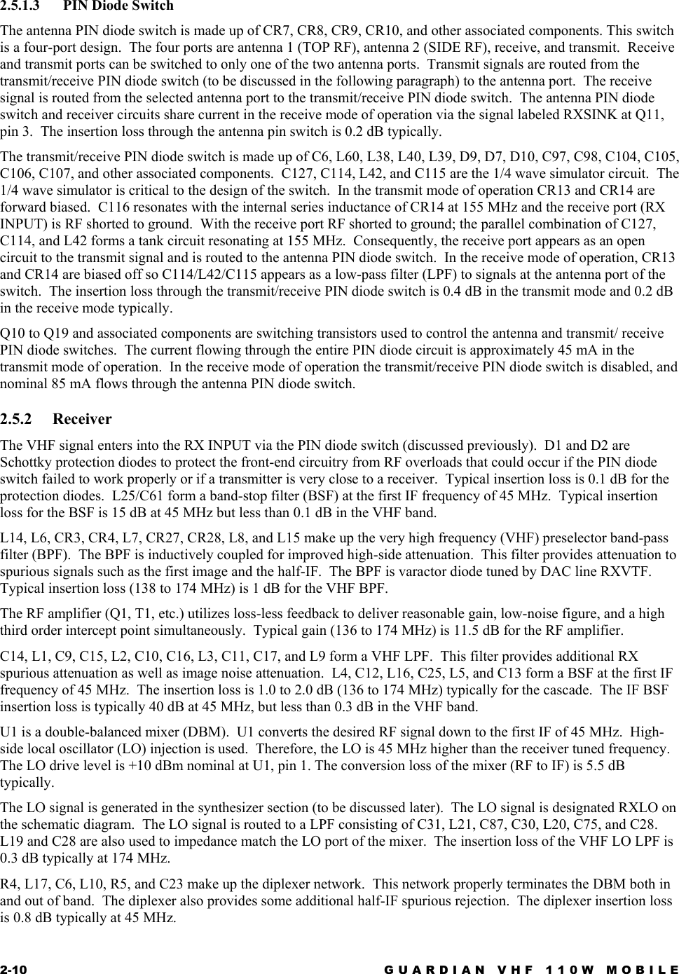 2-10  GUARDIAN VHF 110W MOBILE  2.5.1.3 PIN Diode Switch The antenna PIN diode switch is made up of CR7, CR8, CR9, CR10, and other associated components. This switch is a four-port design.  The four ports are antenna 1 (TOP RF), antenna 2 (SIDE RF), receive, and transmit.  Receive and transmit ports can be switched to only one of the two antenna ports.  Transmit signals are routed from the transmit/receive PIN diode switch (to be discussed in the following paragraph) to the antenna port.  The receive signal is routed from the selected antenna port to the transmit/receive PIN diode switch.  The antenna PIN diode switch and receiver circuits share current in the receive mode of operation via the signal labeled RXSINK at Q11, pin 3.  The insertion loss through the antenna pin switch is 0.2 dB typically. The transmit/receive PIN diode switch is made up of C6, L60, L38, L40, L39, D9, D7, D10, C97, C98, C104, C105, C106, C107, and other associated components.  C127, C114, L42, and C115 are the 1/4 wave simulator circuit.  The 1/4 wave simulator is critical to the design of the switch.  In the transmit mode of operation CR13 and CR14 are forward biased.  C116 resonates with the internal series inductance of CR14 at 155 MHz and the receive port (RX INPUT) is RF shorted to ground.  With the receive port RF shorted to ground; the parallel combination of C127, C114, and L42 forms a tank circuit resonating at 155 MHz.  Consequently, the receive port appears as an open circuit to the transmit signal and is routed to the antenna PIN diode switch.  In the receive mode of operation, CR13 and CR14 are biased off so C114/L42/C115 appears as a low-pass filter (LPF) to signals at the antenna port of the switch.  The insertion loss through the transmit/receive PIN diode switch is 0.4 dB in the transmit mode and 0.2 dB in the receive mode typically. Q10 to Q19 and associated components are switching transistors used to control the antenna and transmit/ receive PIN diode switches.  The current flowing through the entire PIN diode circuit is approximately 45 mA in the transmit mode of operation.  In the receive mode of operation the transmit/receive PIN diode switch is disabled, and nominal 85 mA flows through the antenna PIN diode switch. 2.5.2 Receiver The VHF signal enters into the RX INPUT via the PIN diode switch (discussed previously).  D1 and D2 are Schottky protection diodes to protect the front-end circuitry from RF overloads that could occur if the PIN diode switch failed to work properly or if a transmitter is very close to a receiver.  Typical insertion loss is 0.1 dB for the protection diodes.  L25/C61 form a band-stop filter (BSF) at the first IF frequency of 45 MHz.  Typical insertion loss for the BSF is 15 dB at 45 MHz but less than 0.1 dB in the VHF band. L14, L6, CR3, CR4, L7, CR27, CR28, L8, and L15 make up the very high frequency (VHF) preselector band-pass filter (BPF).  The BPF is inductively coupled for improved high-side attenuation.  This filter provides attenuation to spurious signals such as the first image and the half-IF.  The BPF is varactor diode tuned by DAC line RXVTF.  Typical insertion loss (138 to 174 MHz) is 1 dB for the VHF BPF. The RF amplifier (Q1, T1, etc.) utilizes loss-less feedback to deliver reasonable gain, low-noise figure, and a high third order intercept point simultaneously.  Typical gain (136 to 174 MHz) is 11.5 dB for the RF amplifier. C14, L1, C9, C15, L2, C10, C16, L3, C11, C17, and L9 form a VHF LPF.  This filter provides additional RX spurious attenuation as well as image noise attenuation.  L4, C12, L16, C25, L5, and C13 form a BSF at the first IF frequency of 45 MHz.  The insertion loss is 1.0 to 2.0 dB (136 to 174 MHz) typically for the cascade.  The IF BSF insertion loss is typically 40 dB at 45 MHz, but less than 0.3 dB in the VHF band. U1 is a double-balanced mixer (DBM).  U1 converts the desired RF signal down to the first IF of 45 MHz.  High-side local oscillator (LO) injection is used.  Therefore, the LO is 45 MHz higher than the receiver tuned frequency.  The LO drive level is +10 dBm nominal at U1, pin 1. The conversion loss of the mixer (RF to IF) is 5.5 dB typically. The LO signal is generated in the synthesizer section (to be discussed later).  The LO signal is designated RXLO on the schematic diagram.  The LO signal is routed to a LPF consisting of C31, L21, C87, C30, L20, C75, and C28.  L19 and C28 are also used to impedance match the LO port of the mixer.  The insertion loss of the VHF LO LPF is 0.3 dB typically at 174 MHz. R4, L17, C6, L10, R5, and C23 make up the diplexer network.  This network properly terminates the DBM both in and out of band.  The diplexer also provides some additional half-IF spurious rejection.  The diplexer insertion loss is 0.8 dB typically at 45 MHz. 
