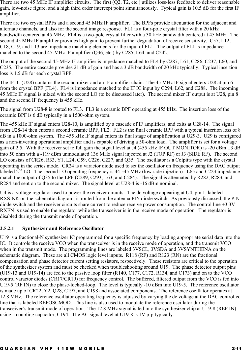 GUARDIAN VHF 110W MOBILE  2-11 There are two 45 MHz IF amplifier circuits.  The first (Q2, T2, etc.) utilizes loss-less feedback to deliver reasonable gain, low-noise figure, and a high third order intercept point simultaneously.  Typical gain is 10.5 dB for the first IF amplifier. There are two crystal BPFs and a second 45 MHz IF amplifier.  The BPFs provide attenuation for the adjacent and alternate channels, and also for the second image response.  FL1 is a four-pole crystal filter with a 20 kHz bandwidth centered at 45 MHz.  FL4 is a two-pole crystal filter with a 30 kHz bandwidth centered at 45 MHz.  The second 45 MHz IF amplifier provides high gain to prevent further degradation of receive sensitivity.  C57, L12, C18, C19, and L13 are impedance matching elements for the input of FL1.  The output of FL1 is impedance matched to the second 45-MHz IF amplifier (Q36, etc.) by C285, L64, and C242. The output of the second 45-MHz IF amplifier is impedance matched to FL4 by C287, L61, C286, C237, L60, and C235.  The entire cascade provides 21 dB of gain and has a 3 dB bandwidth of 20 kHz typically.  Typical insertion loss is 1.5 dB for each crystal BPF. The IF IC (U28) contains the second mixer and an IF amplifier chain.  The 45 MHz IF signal enters U28 at pin 6 from the crystal BPF (FL4).  FL4 is impedance matched to the IF IC input by C294, L62, and C288.  The incoming 45 MHz IF signal is mixed with the second LO (to be discussed later).  The second mixer IF output is at U28, pin 8 and the second IF frequency is 455 kHz. The signal from U28-8 is routed to FL3.  FL3 is a ceramic BPF operating at 455 kHz.  The insertion loss of the ceramic BPF is 6 dB typically in a 1500-ohm system. The 455 kHz IF signal enters U28-10, is amplified by a cascade of IF amplifiers, and exits at U28-14.  The signal from U28-14 then enters a second ceramic BPF, FL2.  FL2 is the final ceramic BPF with a typical insertion loss of 8 dB in a 1000-ohm system.  The 455 kHz IF signal enters its final stage of amplification at U29-3.  U29 is configured as a non-inverting operational amplifier and is capable of driving a 50-ohm load.  The amplifier is set for a voltage gain of 2.5.  With the receiver set to full gain the signal level at J4 (455 kHz IF OUT MONITOR) is -20 dBm &quot;3 dB into 50 ohm with a -119 dBm unmodulated 136 MHz signal injected at J2 (TOP RF) or J3 (SIDE RF).  The second LO consists of CR26, R33, Y1, L24, C59, C226, C227, and Q35.  The oscillator is a Colpitts type with the crystal operating in the series mode.  CR24 is a varactor diode used to set the oscillator on frequency using the DAC output labeled 2nd LO.  The second LO operating frequency is 44.545 MHz (low-side injection).  L65 and C223 impedance match the output of Q35 to the LPF (C289, C293, L63, and C284).  The signal is attenuated by R282, R283, and R284 and sent on to the second mixer.  The signal level at U28-4 is -16 dBm nominal. U4 is a voltage regulator used to power the receiver circuits.  The dc voltage appearing at U4, pin 1, labeled RXSINK on the schematic diagram, is routed from the antenna PIN diode switch.  As previously discussed, the PIN diode switch and the receiver circuits share current to reduce receive power consumption.  The control line +3.3V RXEN is used to enable the regulator while the transceiver is in the receive mode of operation.  The regulator is disabled during the transmit mode of operation. 2.5.2.1  Synthesizer and Reference Oscillator U19 is a fractional-N synthesizer IC programmed for a specific frequency by loading appropriate serial data into the IC.  It controls the receive VCO when the transceiver is in the receive mode of operation, and the transmit VCO when in the transmit mode.  The programming lines are labeled 3VSCL, 3VSDA and 3VSYNTHENA on the schematic diagram.  These are all CMOS logic level inputs.  R118 (RF) and R123 (RN) are the fractional compensation and phase detector current setting resistors, respectively.  These resistors are critical to the operation of the synthesizer system and must be checked when troubleshooting around U19.  The phase detector output pins (U19-13 and U19-14) are fed to the passive loop filter (R140, C177, C172, R134, and C173) and on to the VCO control varactor diodes (CR17/CR19) for frequency control.  The buffered, filtered output from the VCO is fed into U19-5 (RF IN) to close the phase-locked-loop.  The level is typically -10 dBm into U19-5.  The reference oscillator is made up of CR22, Y2, Q28, C197, and C198 and associated components.  The reference oscillator operates at 12.8 MHz.  The reference oscillator operating frequency is adjusted by varying the dc voltage at the DAC controlled line that is labeled REFOSCMOD.  This line is also used to modulate the reference oscillator during the transceiver’s transmit mode of operation.  The 12.8 MHz signal is fed into the synthesizer chip at U19-8 (REF IN) using a coupling capacitor, C194.  The AC signal level at U19-8 is 1V p-p typically. 