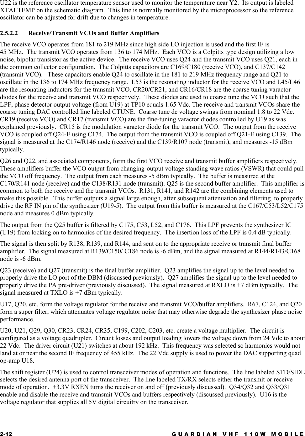 2-12  GUARDIAN VHF 110W MOBILE  U22 is the reference oscillator temperature sensor used to monitor the temperature near Y2.  Its output is labeled XTALTEMP on the schematic diagram.  This line is normally monitored by the microprocessor so the reference oscillator can be adjusted for drift due to changes in temperature. 2.5.2.2 Receive/Transmit VCOs and Buffer Amplifiers The receive VCO operates from 181 to 219 MHz since high side LO injection is used and the first IF is  45 MHz.  The transmit VCO operates from 136 to 174 MHz.  Each VCO is a Colpitts type design utilizing a low noise, bipolar transistor as the active device.  The receive VCO uses Q24 and the transmit VCO uses Q21, each in the common collector configuration.  The Colpitts capacitors are C169/C180 (receive VCO), and C137/C142 (transmit VCO).   These capacitors enable Q24 to oscillate in the 181 to 219 MHz frequency range and Q21 to oscillate in the 136 to 174 MHz frequency range.  L53 is the resonating inductor for the receive VCO and L45/L46 are the resonating inductors for the transmit VCO. CR20/CR21, and CR16/CR18 are the coarse tuning varactor diodes for the receive and transmit VCO respectively.  These diodes are used to coarse tune the VCO such that the LPF, phase detector output voltage (from U19) at TP10 equals 1.65 Vdc. The receive and transmit VCOs share the coarse tuning DAC controlled line labeled CTUNE.  Coarse tune dc voltage swings from nominal 1.8 to 22 Vdc.  CR19 (receive VCO) and CR17 (transmit VCO) are the fine-tuning varactor diodes controlled by U19 as was explained previously.  CR15 is the modulation varactor diode for the transmit VCO.  The output from the receive VCO is coupled off Q24-E using C174.  The output from the transmit VCO is coupled off Q21-E using C139.  The signal is measured at the C174/R146 node (receive) and the C139/R107 node (transmit), and measures -15 dBm typically. Q26 and Q22, and associated components, form the first VCO receive and transmit buffer amplifiers respectively.  These amplifiers buffer the VCO output from changing-output voltage standing wave ratios (VSWR) that could pull the VCO off frequency.  The output from each measures -5 dBm typically.  The buffer is measured at the C170/R141 node (receive) and the C138/R131 node (transmit). Q25 is the second buffer amplifier.  This amplifier is common to both the receive and the transmit VCOs.  R131, R141, and R142 are the combining elements used to make this possible.  This buffer outputs a signal large enough, after subsequent attenuation and filtering, to properly drive the RF IN pin of the synthesizer (U19-5).  The output from this buffer is measured at the C167/C53/L52/C175 node and measures 0 dBm typically. The output from the Q25 buffer is filtered by C175, C53, L52, and C176.  This LPF prevents the synthesizer IC (U19) from locking on to harmonics of the desired frequency.  The insertion loss of the LPF is 0.4 dB typically. The signal is then split by R138, R139, and R144, and sent on to the appropriate receive or transmit final buffer amplifier.  The signal measured at R139/C150/ C186 node is -6 dBm, and the signal measured at R144/R143/C168 node is -6 dBm. Q23 (receive) and Q27 (transmit) is the final buffer amplifier.  Q23 amplifies the signal up to the level needed to properly drive the LO port of the DBM (discussed previously).  Q27 amplifies the signal up to the level needed to properly drive the PA pre-driver (previously discussed).  The signal measured at RXLO is +7 dBm typically.  The signal measured at TXLO is +7 dBm typically. U17, Q20, etc. form the voltage regulator for the receive and transmit VCO/buffer amplifiers.  R67, C124, and Q20 form a super filter, which attenuates voltage regulator noise that may otherwise degrade the synthesizer phase noise performance. U20, U21, Q29, Q30, CR23, CR24, CR35, C199, C202, C203, etc. create a voltage multiplier.  The circuit is configured as a voltage quadrupler.  Circuit losses and output loading lowers the voltage down from 24 Vdc to about 22 Vdc.  The driver circuit (U21) switches at about 192 kHz.  This frequency was selected so harmonics would not land at or near the second IF frequency of 455 kHz.  The 22 Vdc supply is used to power the DAC supporting quad op-amp U18. The shift register (U24) is used to control transceiver modes of operation and functions.  The line labeled STD/SIDE selects the desired antenna port of the transceiver.  The line labeled TX/RX selects either the transmit or receive mode of operation.  +3.3V RXEN turns the receiver on and off (previously discussed).  Q34/Q32 and Q33/Q31 enable and disable the receive and transmit VCOs and buffers respectively (discussed previously).  U16 is the voltage regulator that supplies all 5V digital circuitry on the transceiver. 