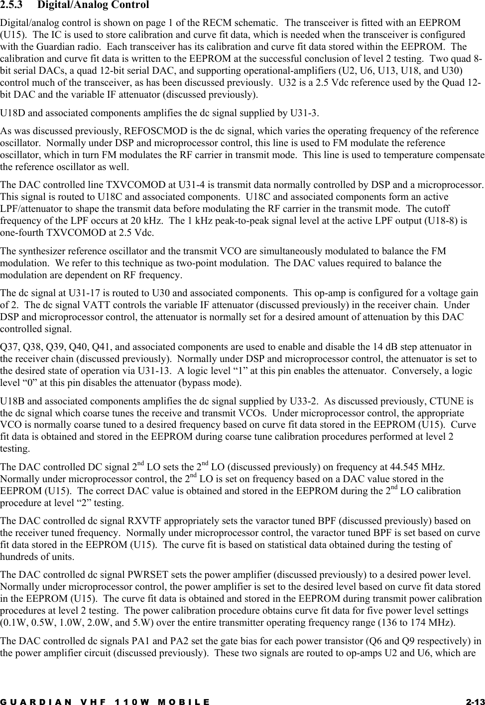 GUARDIAN VHF 110W MOBILE  2-13 2.5.3 Digital/Analog Control Digital/analog control is shown on page 1 of the RECM schematic.  The transceiver is fitted with an EEPROM (U15).  The IC is used to store calibration and curve fit data, which is needed when the transceiver is configured with the Guardian radio.  Each transceiver has its calibration and curve fit data stored within the EEPROM.  The calibration and curve fit data is written to the EEPROM at the successful conclusion of level 2 testing.  Two quad 8-bit serial DACs, a quad 12-bit serial DAC, and supporting operational-amplifiers (U2, U6, U13, U18, and U30) control much of the transceiver, as has been discussed previously.  U32 is a 2.5 Vdc reference used by the Quad 12-bit DAC and the variable IF attenuator (discussed previously). U18D and associated components amplifies the dc signal supplied by U31-3. As was discussed previously, REFOSCMOD is the dc signal, which varies the operating frequency of the reference oscillator.  Normally under DSP and microprocessor control, this line is used to FM modulate the reference oscillator, which in turn FM modulates the RF carrier in transmit mode.  This line is used to temperature compensate the reference oscillator as well. The DAC controlled line TXVCOMOD at U31-4 is transmit data normally controlled by DSP and a microprocessor.  This signal is routed to U18C and associated components.  U18C and associated components form an active LPF/attenuator to shape the transmit data before modulating the RF carrier in the transmit mode.  The cutoff frequency of the LPF occurs at 20 kHz.  The 1 kHz peak-to-peak signal level at the active LPF output (U18-8) is one-fourth TXVCOMOD at 2.5 Vdc. The synthesizer reference oscillator and the transmit VCO are simultaneously modulated to balance the FM modulation.  We refer to this technique as two-point modulation.  The DAC values required to balance the modulation are dependent on RF frequency. The dc signal at U31-17 is routed to U30 and associated components.  This op-amp is configured for a voltage gain of 2.  The dc signal VATT controls the variable IF attenuator (discussed previously) in the receiver chain.  Under DSP and microprocessor control, the attenuator is normally set for a desired amount of attenuation by this DAC controlled signal. Q37, Q38, Q39, Q40, Q41, and associated components are used to enable and disable the 14 dB step attenuator in the receiver chain (discussed previously).  Normally under DSP and microprocessor control, the attenuator is set to the desired state of operation via U31-13.  A logic level “1” at this pin enables the attenuator.  Conversely, a logic level “0” at this pin disables the attenuator (bypass mode). U18B and associated components amplifies the dc signal supplied by U33-2.  As discussed previously, CTUNE is the dc signal which coarse tunes the receive and transmit VCOs.  Under microprocessor control, the appropriate VCO is normally coarse tuned to a desired frequency based on curve fit data stored in the EEPROM (U15).  Curve fit data is obtained and stored in the EEPROM during coarse tune calibration procedures performed at level 2 testing. The DAC controlled DC signal 2nd LO sets the 2nd LO (discussed previously) on frequency at 44.545 MHz.  Normally under microprocessor control, the 2nd LO is set on frequency based on a DAC value stored in the EEPROM (U15).  The correct DAC value is obtained and stored in the EEPROM during the 2nd LO calibration procedure at level “2” testing. The DAC controlled dc signal RXVTF appropriately sets the varactor tuned BPF (discussed previously) based on the receiver tuned frequency.  Normally under microprocessor control, the varactor tuned BPF is set based on curve fit data stored in the EEPROM (U15).  The curve fit is based on statistical data obtained during the testing of hundreds of units. The DAC controlled dc signal PWRSET sets the power amplifier (discussed previously) to a desired power level.  Normally under microprocessor control, the power amplifier is set to the desired level based on curve fit data stored in the EEPROM (U15).  The curve fit data is obtained and stored in the EEPROM during transmit power calibration procedures at level 2 testing.  The power calibration procedure obtains curve fit data for five power level settings (0.1W, 0.5W, 1.0W, 2.0W, and 5.W) over the entire transmitter operating frequency range (136 to 174 MHz). The DAC controlled dc signals PA1 and PA2 set the gate bias for each power transistor (Q6 and Q9 respectively) in the power amplifier circuit (discussed previously).  These two signals are routed to op-amps U2 and U6, which are 