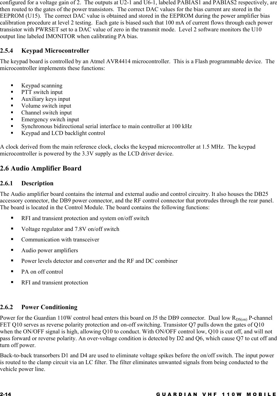 2-14  GUARDIAN VHF 110W MOBILE  configured for a voltage gain of 2.  The outputs at U2-1 and U6-1, labeled PABIAS1 and PABIAS2 respectively, are then routed to the gates of the power transistors.  The correct DAC values for the bias current are stored in the EEPROM (U15).  The correct DAC value is obtained and stored in the EEPROM during the power amplifier bias calibration procedure at level 2 testing.  Each gate is biased such that 100 mA of current flows through each power transistor with PWRSET set to a DAC value of zero in the transmit mode.  Level 2 software monitors the U10 output line labeled IMONITOR when calibrating PA bias. 2.5.4 Keypad Microcontroller The keypad board is controlled by an Atmel AVR4414 microcontroller.  This is a Flash programmable device.  The microcontroller implements these functions:    Keypad scanning   PTT switch input   Auxiliary keys input   Volume switch input   Channel switch input   Emergency switch input   Synchronous bidirectional serial interface to main controller at 100 kHz   Keypad and LCD backlight control  A clock derived from the main reference clock, clocks the keypad microcontroller at 1.5 MHz.  The keypad microcontroller is powered by the 3.3V supply as the LCD driver device. 2.6 Audio Amplifier Board 2.6.1 Description The Audio amplifier board contains the internal and external audio and control circuitry. It also houses the DB25 accessory connector, the DB9 power connector, and the RF control connector that protrudes through the rear panel. The board is located in the Control Module. The board contains the following functions:   RFI and transient protection and system on/off switch   Voltage regulator and 7.8V on/off switch   Communication with transceiver   Audio power amplifiers   Power levels detector and converter and the RF and DC combiner   PA on off control   RFI and transient protection  2.6.2 Power Conditioning Power for the Guardian 110W control head enters this board on J5 the DB9 connector.  Dual low RDS(on) P-channel FET Q10 serves as reverse polarity protection and on-off switching. Transistor Q7 pulls down the gates of Q10 when the ON/OFF signal is high, allowing Q10 to conduct. With ON/OFF control low, Q10 is cut off, and will not pass forward or reverse polarity. An over-voltage condition is detected by D2 and Q6, which cause Q7 to cut off and turn off power. Back-to-back transorbers D1 and D4 are used to eliminate voltage spikes before the on/off switch. The input power is routed to the clamp circuit via an LC filter. The filter eliminates unwanted signals from being conducted to the vehicle power line.  