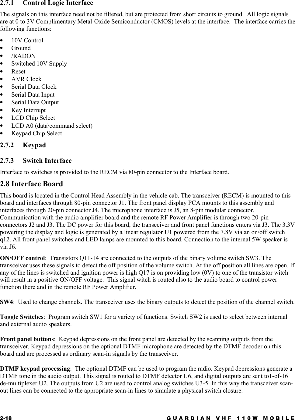 2-18  GUARDIAN VHF 110W MOBILE  2.7.1  Control Logic Interface The signals on this interface need not be filtered, but are protected from short circuits to ground.  All logic signals are at 0 to 3V Complimentary Metal-Oxide Semiconductor (CMOS) levels at the interface.  The interface carries the following functions: •  10V Control •  Ground •  /RADON •  Switched 10V Supply •  Reset •  AVR Clock •  Serial Data Clock •  Serial Data Input •  Serial Data Output •  Key Interrupt •  LCD Chip Select •  LCD A0 (data\command select) •  Keypad Chip Select 2.7.2 Keypad 2.7.3 Switch Interface Interface to switches is provided to the RECM via 80-pin connector to the Interface board. 2.8 Interface Board This board is located in the Control Head Assembly in the vehicle cab. The transceiver (RECM) is mounted to this board and interfaces through 80-pin connector J1. The front panel display PCA mounts to this assembly and interfaces through 20-pin connector J4. The microphone interface is J5, an 8-pin modular connector. Communication with the audio amplifier board and the remote RF Power Amplifier is through two 20-pin connectors J2 and J3. The DC power for this board, the transceiver and front panel functions enters via J3. The 3.3V powering the display and logic is generated by a linear regulator U1 powered from the 7.8V via an on/off switch q12. All front panel switches and LED lamps are mounted to this board. Connection to the internal 5W speaker is via J6. ON/OFF control:  Transistors Q11-14 are connected to the outputs of the binary volume switch SW3. The transceiver uses these signals to detect the off position of the volume switch. At the off position all lines are open. If any of the lines is switched and ignition power is high Q17 is on providing low (0V) to one of the transistor witch will result in a positive ON/OFF voltage.  This signal witch is routed also to the audio board to control power function there and in the remote RF Power Amplifier. SW4:  Used to change channels. The transceiver uses the binary outputs to detect the position of the channel switch.  Toggle Switches:  Program switch SW1 for a variety of functions. Switch SW2 is used to select between internal and external audio speakers. Front panel buttons:  Keypad depressions on the front panel are detected by the scanning outputs from the transceiver. Keypad depressions on the optional DTMF microphone are detected by the DTMF decoder on this board and are processed as ordinary scan-in signals by the transceiver. DTMF keypad processing:  The optional DTMF can be used to program the radio. Keypad depressions generate a DTMF tone in the audio output. This signal is routed to DTMF detector U6, and digital outputs are sent to1-of-16 de-multiplexer U2. The outputs from U2 are used to control analog switches U3-5. In this way the transceiver scan-out lines can be connected to the appropriate scan-in lines to simulate a physical switch closure. 