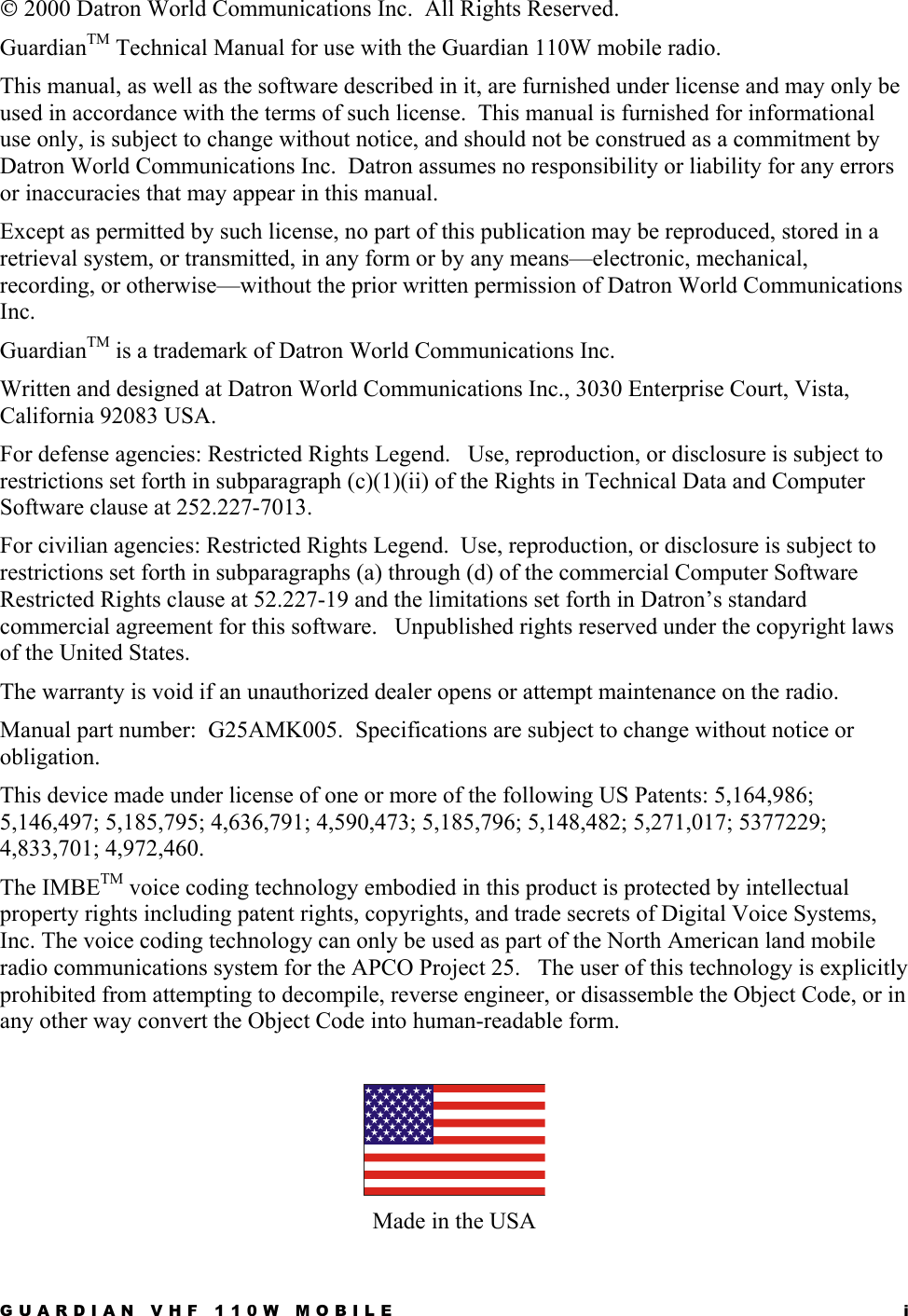 GUARDIAN VHF 110W MOBILE  i  2000 Datron World Communications Inc.  All Rights Reserved. GuardianTM Technical Manual for use with the Guardian 110W mobile radio.  This manual, as well as the software described in it, are furnished under license and may only be used in accordance with the terms of such license.  This manual is furnished for informational use only, is subject to change without notice, and should not be construed as a commitment by Datron World Communications Inc.  Datron assumes no responsibility or liability for any errors or inaccuracies that may appear in this manual.  Except as permitted by such license, no part of this publication may be reproduced, stored in a retrieval system, or transmitted, in any form or by any means—electronic, mechanical, recording, or otherwise—without the prior written permission of Datron World Communications Inc.  GuardianTM is a trademark of Datron World Communications Inc.  Written and designed at Datron World Communications Inc., 3030 Enterprise Court, Vista, California 92083 USA. For defense agencies: Restricted Rights Legend.   Use, reproduction, or disclosure is subject to restrictions set forth in subparagraph (c)(1)(ii) of the Rights in Technical Data and Computer Software clause at 252.227-7013. For civilian agencies: Restricted Rights Legend.  Use, reproduction, or disclosure is subject to restrictions set forth in subparagraphs (a) through (d) of the commercial Computer Software Restricted Rights clause at 52.227-19 and the limitations set forth in Datron’s standard commercial agreement for this software.   Unpublished rights reserved under the copyright laws of the United States.  The warranty is void if an unauthorized dealer opens or attempt maintenance on the radio. Manual part number:  G25AMK005.  Specifications are subject to change without notice or obligation.   This device made under license of one or more of the following US Patents: 5,164,986; 5,146,497; 5,185,795; 4,636,791; 4,590,473; 5,185,796; 5,148,482; 5,271,017; 5377229; 4,833,701; 4,972,460. The IMBETM voice coding technology embodied in this product is protected by intellectual property rights including patent rights, copyrights, and trade secrets of Digital Voice Systems, Inc. The voice coding technology can only be used as part of the North American land mobile radio communications system for the APCO Project 25.   The user of this technology is explicitly prohibited from attempting to decompile, reverse engineer, or disassemble the Object Code, or in any other way convert the Object Code into human-readable form.   Made in the USA 