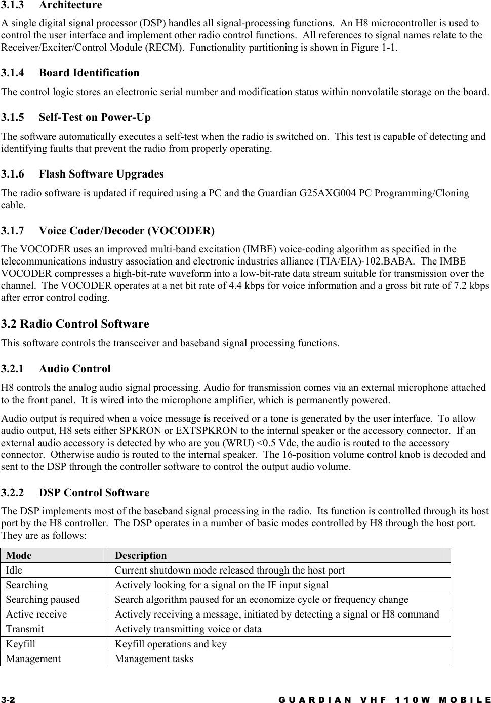 3-2  GUARDIAN VHF 110W MOBILE  3.1.3 Architecture  A single digital signal processor (DSP) handles all signal-processing functions.  An H8 microcontroller is used to control the user interface and implement other radio control functions.  All references to signal names relate to the Receiver/Exciter/Control Module (RECM).  Functionality partitioning is shown in Figure 1-1. 3.1.4 Board Identification The control logic stores an electronic serial number and modification status within nonvolatile storage on the board. 3.1.5 Self-Test on Power-Up The software automatically executes a self-test when the radio is switched on.  This test is capable of detecting and identifying faults that prevent the radio from properly operating. 3.1.6  Flash Software Upgrades The radio software is updated if required using a PC and the Guardian G25AXG004 PC Programming/Cloning cable.   3.1.7  Voice Coder/Decoder (VOCODER) The VOCODER uses an improved multi-band excitation (IMBE) voice-coding algorithm as specified in the telecommunications industry association and electronic industries alliance (TIA/EIA)-102.BABA.  The IMBE VOCODER compresses a high-bit-rate waveform into a low-bit-rate data stream suitable for transmission over the channel.  The VOCODER operates at a net bit rate of 4.4 kbps for voice information and a gross bit rate of 7.2 kbps after error control coding. 3.2 Radio Control Software This software controls the transceiver and baseband signal processing functions. 3.2.1 Audio Control H8 controls the analog audio signal processing. Audio for transmission comes via an external microphone attached to the front panel.  It is wired into the microphone amplifier, which is permanently powered. Audio output is required when a voice message is received or a tone is generated by the user interface.  To allow audio output, H8 sets either SPKRON or EXTSPKRON to the internal speaker or the accessory connector.  If an external audio accessory is detected by who are you (WRU) &lt;0.5 Vdc, the audio is routed to the accessory connector.  Otherwise audio is routed to the internal speaker.  The 16-position volume control knob is decoded and sent to the DSP through the controller software to control the output audio volume. 3.2.2  DSP Control Software The DSP implements most of the baseband signal processing in the radio.  Its function is controlled through its host port by the H8 controller.  The DSP operates in a number of basic modes controlled by H8 through the host port.  They are as follows: Mode  Description Idle  Current shutdown mode released through the host port Searching  Actively looking for a signal on the IF input signal Searching paused  Search algorithm paused for an economize cycle or frequency change Active receive  Actively receiving a message, initiated by detecting a signal or H8 command Transmit  Actively transmitting voice or data Keyfill  Keyfill operations and key Management Management tasks  