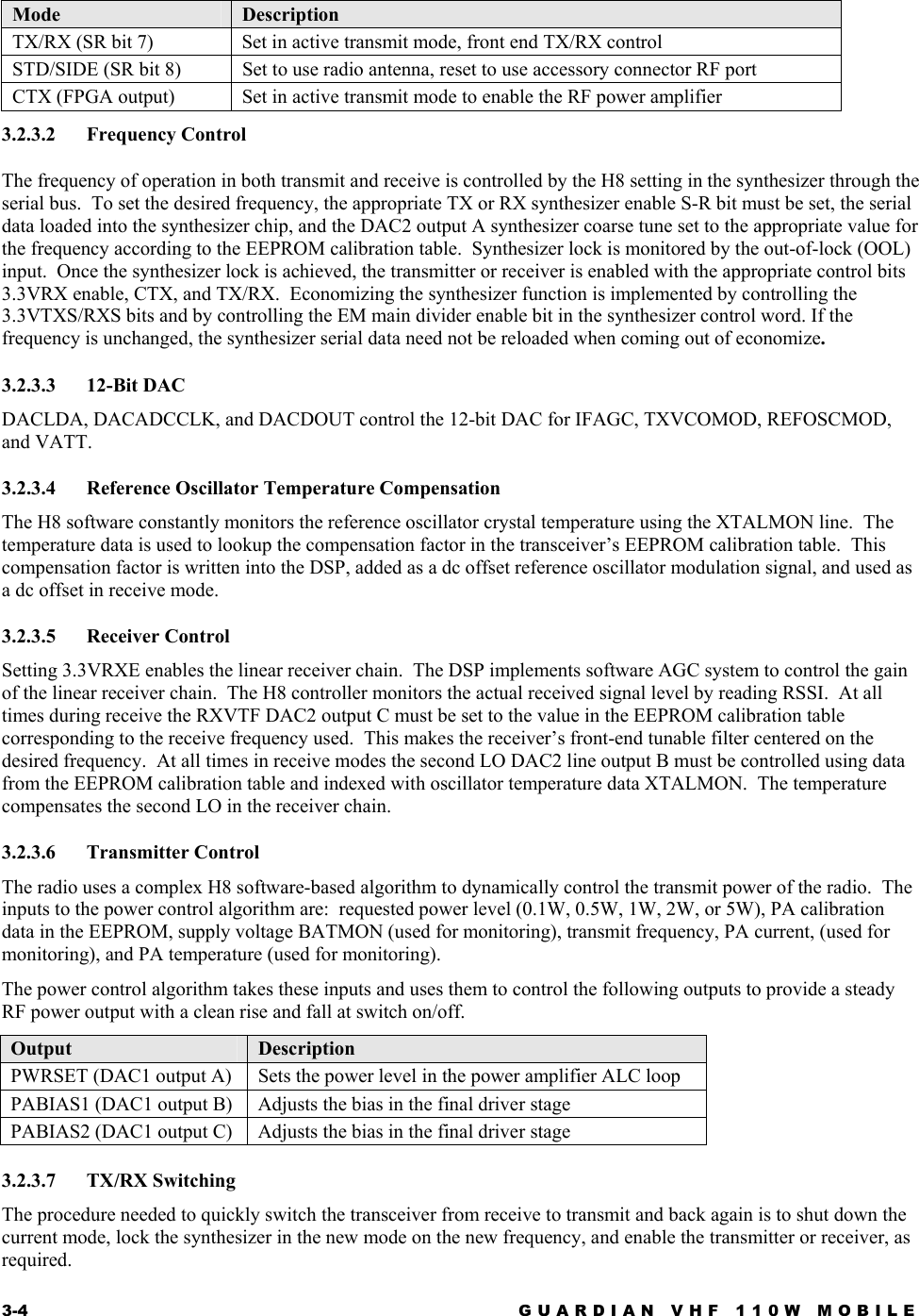 3-4  GUARDIAN VHF 110W MOBILE  Mode  Description TX/RX (SR bit 7)  Set in active transmit mode, front end TX/RX control STD/SIDE (SR bit 8)  Set to use radio antenna, reset to use accessory connector RF port CTX (FPGA output)  Set in active transmit mode to enable the RF power amplifier 3.2.3.2 Frequency Control The frequency of operation in both transmit and receive is controlled by the H8 setting in the synthesizer through the serial bus.  To set the desired frequency, the appropriate TX or RX synthesizer enable S-R bit must be set, the serial data loaded into the synthesizer chip, and the DAC2 output A synthesizer coarse tune set to the appropriate value for the frequency according to the EEPROM calibration table.  Synthesizer lock is monitored by the out-of-lock (OOL) input.  Once the synthesizer lock is achieved, the transmitter or receiver is enabled with the appropriate control bits 3.3VRX enable, CTX, and TX/RX.  Economizing the synthesizer function is implemented by controlling the 3.3VTXS/RXS bits and by controlling the EM main divider enable bit in the synthesizer control word. If the frequency is unchanged, the synthesizer serial data need not be reloaded when coming out of economize. 3.2.3.3 12-Bit DAC DACLDA, DACADCCLK, and DACDOUT control the 12-bit DAC for IFAGC, TXVCOMOD, REFOSCMOD, and VATT. 3.2.3.4  Reference Oscillator Temperature Compensation The H8 software constantly monitors the reference oscillator crystal temperature using the XTALMON line.  The temperature data is used to lookup the compensation factor in the transceiver’s EEPROM calibration table.  This compensation factor is written into the DSP, added as a dc offset reference oscillator modulation signal, and used as a dc offset in receive mode. 3.2.3.5 Receiver Control Setting 3.3VRXE enables the linear receiver chain.  The DSP implements software AGC system to control the gain of the linear receiver chain.  The H8 controller monitors the actual received signal level by reading RSSI.  At all times during receive the RXVTF DAC2 output C must be set to the value in the EEPROM calibration table corresponding to the receive frequency used.  This makes the receiver’s front-end tunable filter centered on the desired frequency.  At all times in receive modes the second LO DAC2 line output B must be controlled using data from the EEPROM calibration table and indexed with oscillator temperature data XTALMON.  The temperature compensates the second LO in the receiver chain. 3.2.3.6 Transmitter Control The radio uses a complex H8 software-based algorithm to dynamically control the transmit power of the radio.  The inputs to the power control algorithm are:  requested power level (0.1W, 0.5W, 1W, 2W, or 5W), PA calibration data in the EEPROM, supply voltage BATMON (used for monitoring), transmit frequency, PA current, (used for monitoring), and PA temperature (used for monitoring). The power control algorithm takes these inputs and uses them to control the following outputs to provide a steady RF power output with a clean rise and fall at switch on/off. Output  Description PWRSET (DAC1 output A)  Sets the power level in the power amplifier ALC loop PABIAS1 (DAC1 output B)  Adjusts the bias in the final driver stage PABIAS2 (DAC1 output C)  Adjusts the bias in the final driver stage 3.2.3.7 TX/RX Switching The procedure needed to quickly switch the transceiver from receive to transmit and back again is to shut down the current mode, lock the synthesizer in the new mode on the new frequency, and enable the transmitter or receiver, as required. 