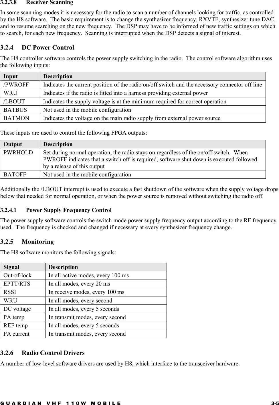 GUARDIAN VHF 110W MOBILE  3-5 3.2.3.8 Receiver Scanning In some scanning modes it is necessary for the radio to scan a number of channels looking for traffic, as controlled by the H8 software.  The basic requirement is to change the synthesizer frequency, RXVTF, synthesizer tune DAC, and to resume searching on the new frequency.  The DSP may have to be informed of new traffic settings on which to search, for each new frequency.  Scanning is interrupted when the DSP detects a signal of interest. 3.2.4 DC Power Control The H8 controller software controls the power supply switching in the radio.  The control software algorithm uses the following inputs: Input  Description /PWROFF  Indicates the current position of the radio on/off switch and the accessory connector off line WRU  Indicates if the radio is fitted into a harness providing external power /LBOUT  Indicates the supply voltage is at the minimum required for correct operation BATBUS  Not used in the mobile configuration BATMON  Indicates the voltage on the main radio supply from external power source  These inputs are used to control the following FPGA outputs: Output  Description PWRHOLD  Set during normal operation, the radio stays on regardless of the on/off switch.  When PWROFF indicates that a switch off is required, software shut down is executed followed by a release of this output BATOFF  Not used in the mobile configuration  Additionally the /LBOUT interrupt is used to execute a fast shutdown of the software when the supply voltage drops below that needed for normal operation, or when the power source is removed without switching the radio off. 3.2.4.1  Power Supply Frequency Control The power supply software controls the switch mode power supply frequency output according to the RF frequency used.  The frequency is checked and changed if necessary at every synthesizer frequency change. 3.2.5 Monitoring The H8 software monitors the following signals:  Signal  Description Out-of-lock  In all active modes, every 100 ms EPTT/RTS  In all modes, every 20 ms RSSI  In receive modes, every 100 ms WRU  In all modes, every second DC voltage  In all modes, every 5 seconds PA temp  In transmit modes, every second REF temp  In all modes, every 5 seconds PA current  In transmit modes, every second 3.2.6  Radio Control Drivers A number of low-level software drivers are used by H8, which interface to the transceiver hardware. 