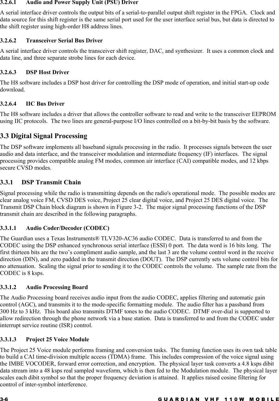 3-6  GUARDIAN VHF 110W MOBILE  3.2.6.1  Audio and Power Supply Unit (PSU) Driver A serial interface driver controls the output bits of a serial-to-parallel output shift register in the FPGA.  Clock and data source for this shift register is the same serial port used for the user interface serial bus, but data is directed to the shift register using high-order H8 address lines. 3.2.6.2  Transceiver Serial Bus Driver A serial interface driver controls the transceiver shift register, DAC, and synthesizer.  It uses a common clock and data line, and three separate strobe lines for each device. 3.2.6.3 DSP Host Driver The H8 software includes a DSP host driver for controlling the DSP mode of operation, and initial start-up code download. 3.2.6.4 IIC Bus Driver The H8 software includes a driver that allows the controller software to read and write to the transceiver EEPROM using IIC protocols.  The two lines are general-purpose I/O lines controlled on a bit-by-bit basis by the software. 3.3 Digital Signal Processing The DSP software implements all baseband signals processing in the radio.  It processes signals between the user audio and data interface, and the transceiver modulation and intermediate frequency (IF) interfaces.  The signal processing provides compatible analog FM modes, common air interface (CAI) compatible modes, and 12 kbps secure CVSD modes. 3.3.1  DSP Transmit Chain Signal processing while the radio is transmitting depends on the radio&apos;s operational mode.  The possible modes are clear analog voice FM, CVSD DES voice, Project 25 clear digital voice, and Project 25 DES digital voice.  The Transmit DSP Chain block diagram is shown in Figure 3-2.  The major signal processing functions of the DSP transmit chain are described in the following paragraphs. 3.3.1.1 Audio Coder/Decoder (CODEC) The Guardian uses a Texas Instruments® TLV320-AC36 audio CODEC.  Data is transferred to and from the CODEC using the DSP enhanced synchronous serial interface (ESSI) 0 port.  The data word is 16 bits long.  The first thirteen bits are the two’s compliment audio sample, and the last 3 are the volume control word in the receive direction (DIN), and zero padded in the transmit direction (DOUT).  The DSP currently sets volume control bits for no attenuation.  Scaling the signal prior to sending it to the CODEC controls the volume.  The sample rate from the CODEC is 8 ksps. 3.3.1.2  Audio Processing Board The Audio Processing board receives audio input from the audio CODEC, applies filtering and automatic gain control (AGC), and transmits it to the mode-specific formatting module.  The audio filter has a passband from 300 Hz to 3 kHz.  This board also transmits DTMF tones to the audio CODEC.  DTMF over-dial is supported to allow redirection through the phone network via a base station.  Data is transferred to and from the CODEC under interrupt service routine (ISR) control.  3.3.1.3  Project 25 Voice Module The Project 25 Voice module performs framing and conversion tasks.  The framing function uses its own task table to build a CAI time-division multiple access (TDMA) frame.  This includes compression of the voice signal using the IMBE VOCODER, forward error correction, and encryption.  The physical layer task converts a 4.8 ksps dibit data stream into a 48 ksps real sampled waveform, which is then fed to the Modulation module.  The physical layer scales each dibit symbol so that the proper frequency deviation is attained.  It applies raised cosine filtering for control of inter-symbol interference. 