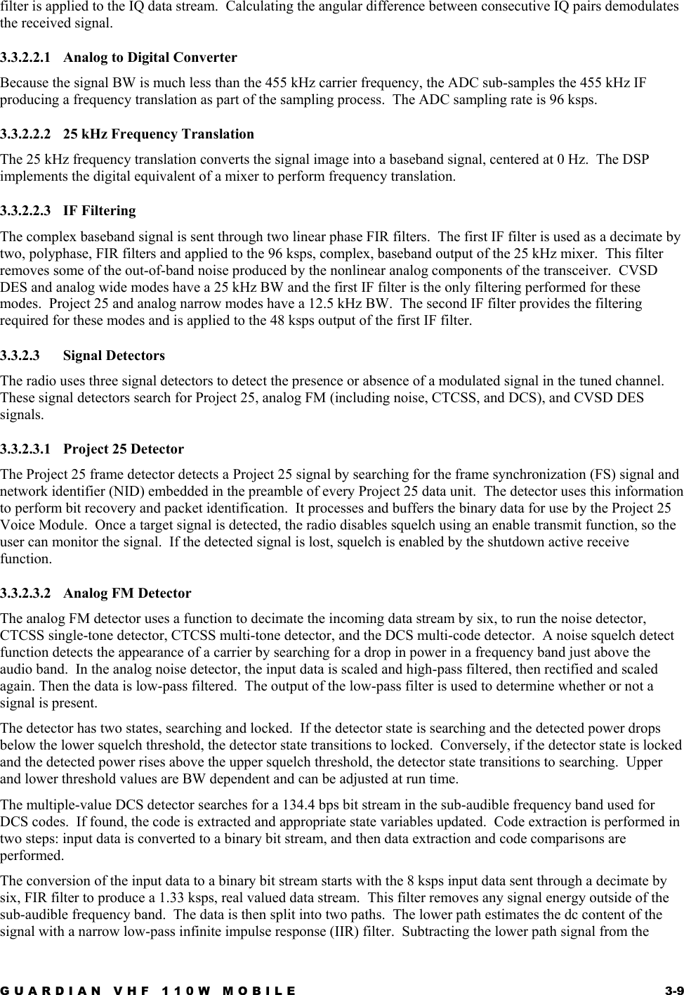 GUARDIAN VHF 110W MOBILE  3-9 filter is applied to the IQ data stream.  Calculating the angular difference between consecutive IQ pairs demodulates the received signal. 3.3.2.2.1  Analog to Digital Converter Because the signal BW is much less than the 455 kHz carrier frequency, the ADC sub-samples the 455 kHz IF producing a frequency translation as part of the sampling process.  The ADC sampling rate is 96 ksps. 3.3.2.2.2  25 kHz Frequency Translation The 25 kHz frequency translation converts the signal image into a baseband signal, centered at 0 Hz.  The DSP implements the digital equivalent of a mixer to perform frequency translation. 3.3.2.2.3 IF Filtering The complex baseband signal is sent through two linear phase FIR filters.  The first IF filter is used as a decimate by two, polyphase, FIR filters and applied to the 96 ksps, complex, baseband output of the 25 kHz mixer.  This filter removes some of the out-of-band noise produced by the nonlinear analog components of the transceiver.  CVSD DES and analog wide modes have a 25 kHz BW and the first IF filter is the only filtering performed for these modes.  Project 25 and analog narrow modes have a 12.5 kHz BW.  The second IF filter provides the filtering required for these modes and is applied to the 48 ksps output of the first IF filter. 3.3.2.3 Signal Detectors The radio uses three signal detectors to detect the presence or absence of a modulated signal in the tuned channel.  These signal detectors search for Project 25, analog FM (including noise, CTCSS, and DCS), and CVSD DES signals. 3.3.2.3.1  Project 25 Detector The Project 25 frame detector detects a Project 25 signal by searching for the frame synchronization (FS) signal and network identifier (NID) embedded in the preamble of every Project 25 data unit.  The detector uses this information to perform bit recovery and packet identification.  It processes and buffers the binary data for use by the Project 25 Voice Module.  Once a target signal is detected, the radio disables squelch using an enable transmit function, so the user can monitor the signal.  If the detected signal is lost, squelch is enabled by the shutdown active receive function. 3.3.2.3.2 Analog FM Detector The analog FM detector uses a function to decimate the incoming data stream by six, to run the noise detector, CTCSS single-tone detector, CTCSS multi-tone detector, and the DCS multi-code detector.  A noise squelch detect function detects the appearance of a carrier by searching for a drop in power in a frequency band just above the audio band.  In the analog noise detector, the input data is scaled and high-pass filtered, then rectified and scaled again. Then the data is low-pass filtered.  The output of the low-pass filter is used to determine whether or not a signal is present. The detector has two states, searching and locked.  If the detector state is searching and the detected power drops below the lower squelch threshold, the detector state transitions to locked.  Conversely, if the detector state is locked and the detected power rises above the upper squelch threshold, the detector state transitions to searching.  Upper and lower threshold values are BW dependent and can be adjusted at run time. The multiple-value DCS detector searches for a 134.4 bps bit stream in the sub-audible frequency band used for DCS codes.  If found, the code is extracted and appropriate state variables updated.  Code extraction is performed in two steps: input data is converted to a binary bit stream, and then data extraction and code comparisons are performed. The conversion of the input data to a binary bit stream starts with the 8 ksps input data sent through a decimate by six, FIR filter to produce a 1.33 ksps, real valued data stream.  This filter removes any signal energy outside of the sub-audible frequency band.  The data is then split into two paths.  The lower path estimates the dc content of the signal with a narrow low-pass infinite impulse response (IIR) filter.  Subtracting the lower path signal from the 