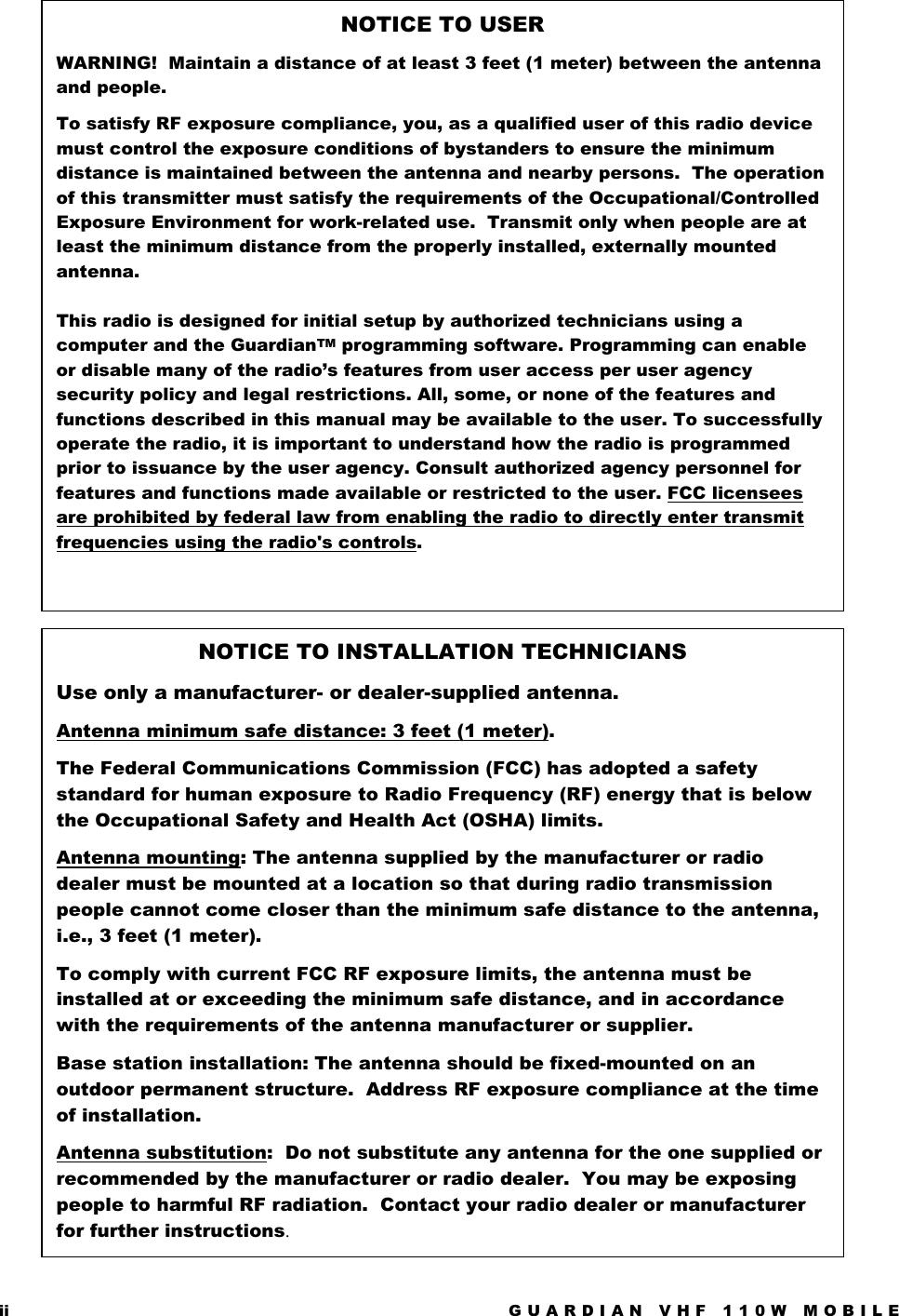 ii  GUARDIAN VHF 110W MOBILE      NOTICE TO USER  WARNING!  Maintain a distance of at least 3 feet (1 meter) between the antenna and people. To satisfy RF exposure compliance, you, as a qualified user of this radio device must control the exposure conditions of bystanders to ensure the minimum distance is maintained between the antenna and nearby persons.  The operation of this transmitter must satisfy the requirements of the Occupational/Controlled Exposure Environment for work-related use.  Transmit only when people are at least the minimum distance from the properly installed, externally mounted antenna.  This radio is designed for initial setup by authorized technicians using a computer and the GuardianTM programming software. Programming can enable or disable many of the radio’s features from user access per user agency security policy and legal restrictions. All, some, or none of the features and functions described in this manual may be available to the user. To successfully operate the radio, it is important to understand how the radio is programmed prior to issuance by the user agency. Consult authorized agency personnel for features and functions made available or restricted to the user. FCC licensees are prohibited by federal law from enabling the radio to directly enter transmit frequencies using the radio&apos;s controls.  NOTICE TO INSTALLATION TECHNICIANS Use only a manufacturer- or dealer-supplied antenna. Antenna minimum safe distance: 3 feet (1 meter). The Federal Communications Commission (FCC) has adopted a safety standard for human exposure to Radio Frequency (RF) energy that is below the Occupational Safety and Health Act (OSHA) limits.  Antenna mounting: The antenna supplied by the manufacturer or radio dealer must be mounted at a location so that during radio transmission people cannot come closer than the minimum safe distance to the antenna, i.e., 3 feet (1 meter). To comply with current FCC RF exposure limits, the antenna must be installed at or exceeding the minimum safe distance, and in accordance with the requirements of the antenna manufacturer or supplier.  Base station installation: The antenna should be fixed-mounted on an outdoor permanent structure.  Address RF exposure compliance at the time of installation.  Antenna substitution:  Do not substitute any antenna for the one supplied or recommended by the manufacturer or radio dealer.  You may be exposing people to harmful RF radiation.  Contact your radio dealer or manufacturer for further instructions.  