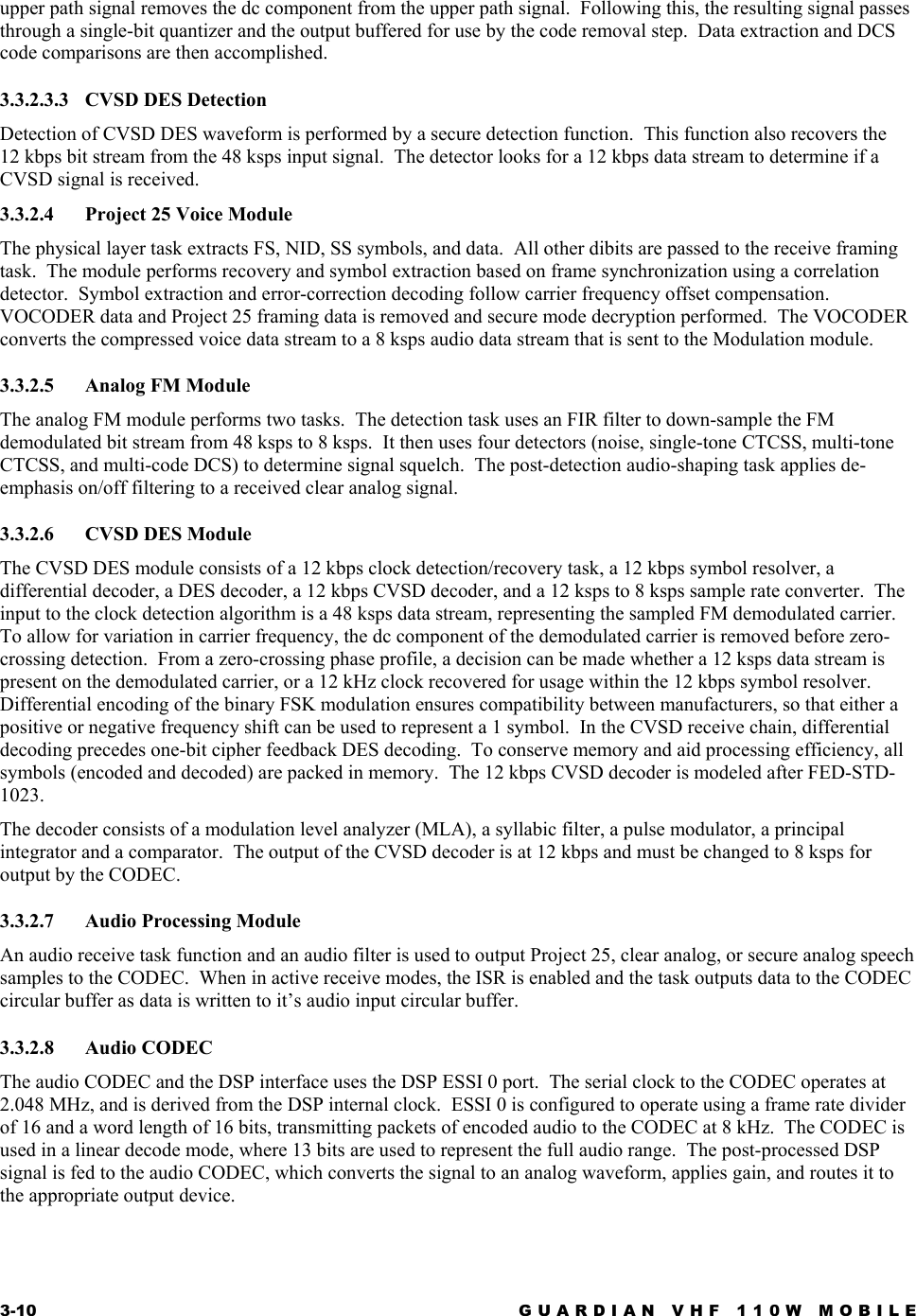 3-10  GUARDIAN VHF 110W MOBILE  upper path signal removes the dc component from the upper path signal.  Following this, the resulting signal passes through a single-bit quantizer and the output buffered for use by the code removal step.  Data extraction and DCS code comparisons are then accomplished. 3.3.2.3.3  CVSD DES Detection Detection of CVSD DES waveform is performed by a secure detection function.  This function also recovers the 12 kbps bit stream from the 48 ksps input signal.  The detector looks for a 12 kbps data stream to determine if a CVSD signal is received. 3.3.2.4  Project 25 Voice Module The physical layer task extracts FS, NID, SS symbols, and data.  All other dibits are passed to the receive framing task.  The module performs recovery and symbol extraction based on frame synchronization using a correlation detector.  Symbol extraction and error-correction decoding follow carrier frequency offset compensation.  VOCODER data and Project 25 framing data is removed and secure mode decryption performed.  The VOCODER converts the compressed voice data stream to a 8 ksps audio data stream that is sent to the Modulation module. 3.3.2.5 Analog FM Module The analog FM module performs two tasks.  The detection task uses an FIR filter to down-sample the FM demodulated bit stream from 48 ksps to 8 ksps.  It then uses four detectors (noise, single-tone CTCSS, multi-tone CTCSS, and multi-code DCS) to determine signal squelch.  The post-detection audio-shaping task applies de-emphasis on/off filtering to a received clear analog signal. 3.3.2.6  CVSD DES Module The CVSD DES module consists of a 12 kbps clock detection/recovery task, a 12 kbps symbol resolver, a differential decoder, a DES decoder, a 12 kbps CVSD decoder, and a 12 ksps to 8 ksps sample rate converter.  The input to the clock detection algorithm is a 48 ksps data stream, representing the sampled FM demodulated carrier.  To allow for variation in carrier frequency, the dc component of the demodulated carrier is removed before zero-crossing detection.  From a zero-crossing phase profile, a decision can be made whether a 12 ksps data stream is present on the demodulated carrier, or a 12 kHz clock recovered for usage within the 12 kbps symbol resolver.  Differential encoding of the binary FSK modulation ensures compatibility between manufacturers, so that either a positive or negative frequency shift can be used to represent a 1 symbol.  In the CVSD receive chain, differential decoding precedes one-bit cipher feedback DES decoding.  To conserve memory and aid processing efficiency, all symbols (encoded and decoded) are packed in memory.  The 12 kbps CVSD decoder is modeled after FED-STD-1023. The decoder consists of a modulation level analyzer (MLA), a syllabic filter, a pulse modulator, a principal integrator and a comparator.  The output of the CVSD decoder is at 12 kbps and must be changed to 8 ksps for output by the CODEC. 3.3.2.7 Audio Processing Module An audio receive task function and an audio filter is used to output Project 25, clear analog, or secure analog speech samples to the CODEC.  When in active receive modes, the ISR is enabled and the task outputs data to the CODEC circular buffer as data is written to it’s audio input circular buffer. 3.3.2.8 Audio CODEC The audio CODEC and the DSP interface uses the DSP ESSI 0 port.  The serial clock to the CODEC operates at 2.048 MHz, and is derived from the DSP internal clock.  ESSI 0 is configured to operate using a frame rate divider of 16 and a word length of 16 bits, transmitting packets of encoded audio to the CODEC at 8 kHz.  The CODEC is used in a linear decode mode, where 13 bits are used to represent the full audio range.  The post-processed DSP signal is fed to the audio CODEC, which converts the signal to an analog waveform, applies gain, and routes it to the appropriate output device. 