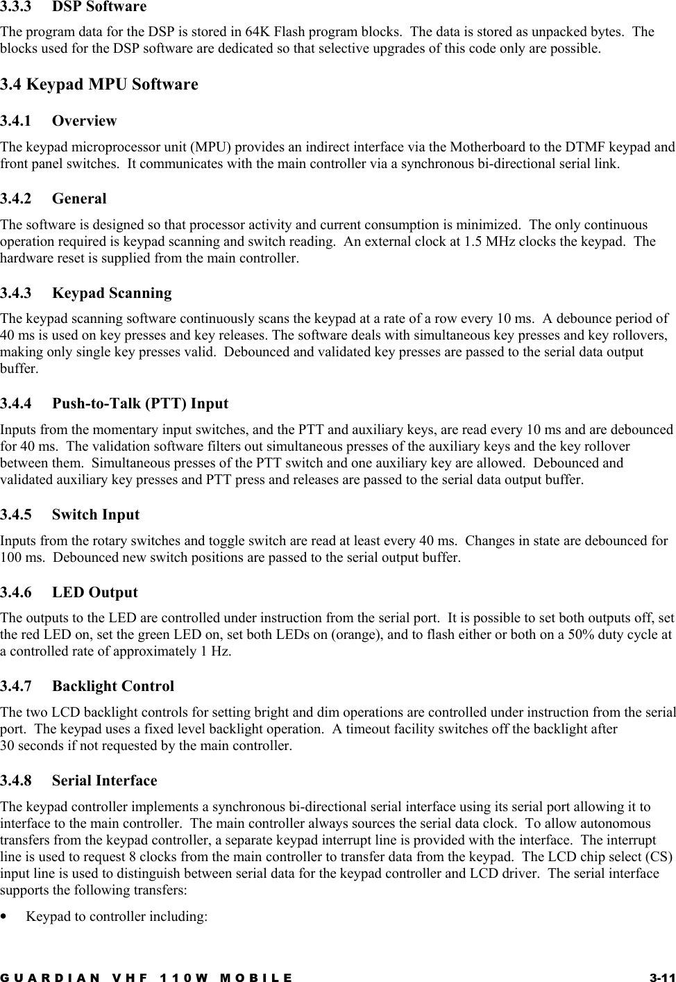 GUARDIAN VHF 110W MOBILE  3-11 3.3.3 DSP Software The program data for the DSP is stored in 64K Flash program blocks.  The data is stored as unpacked bytes.  The blocks used for the DSP software are dedicated so that selective upgrades of this code only are possible. 3.4 Keypad MPU Software 3.4.1 Overview The keypad microprocessor unit (MPU) provides an indirect interface via the Motherboard to the DTMF keypad and front panel switches.  It communicates with the main controller via a synchronous bi-directional serial link. 3.4.2 General The software is designed so that processor activity and current consumption is minimized.  The only continuous operation required is keypad scanning and switch reading.  An external clock at 1.5 MHz clocks the keypad.  The hardware reset is supplied from the main controller. 3.4.3 Keypad Scanning The keypad scanning software continuously scans the keypad at a rate of a row every 10 ms.  A debounce period of 40 ms is used on key presses and key releases. The software deals with simultaneous key presses and key rollovers, making only single key presses valid.  Debounced and validated key presses are passed to the serial data output buffer. 3.4.4  Push-to-Talk (PTT) Input Inputs from the momentary input switches, and the PTT and auxiliary keys, are read every 10 ms and are debounced for 40 ms.  The validation software filters out simultaneous presses of the auxiliary keys and the key rollover between them.  Simultaneous presses of the PTT switch and one auxiliary key are allowed.  Debounced and validated auxiliary key presses and PTT press and releases are passed to the serial data output buffer. 3.4.5 Switch Input Inputs from the rotary switches and toggle switch are read at least every 40 ms.  Changes in state are debounced for 100 ms.  Debounced new switch positions are passed to the serial output buffer. 3.4.6 LED Output The outputs to the LED are controlled under instruction from the serial port.  It is possible to set both outputs off, set the red LED on, set the green LED on, set both LEDs on (orange), and to flash either or both on a 50% duty cycle at a controlled rate of approximately 1 Hz. 3.4.7 Backlight Control The two LCD backlight controls for setting bright and dim operations are controlled under instruction from the serial port.  The keypad uses a fixed level backlight operation.  A timeout facility switches off the backlight after 30 seconds if not requested by the main controller. 3.4.8 Serial Interface The keypad controller implements a synchronous bi-directional serial interface using its serial port allowing it to interface to the main controller.  The main controller always sources the serial data clock.  To allow autonomous transfers from the keypad controller, a separate keypad interrupt line is provided with the interface.  The interrupt line is used to request 8 clocks from the main controller to transfer data from the keypad.  The LCD chip select (CS) input line is used to distinguish between serial data for the keypad controller and LCD driver.  The serial interface supports the following transfers: •  Keypad to controller including: 