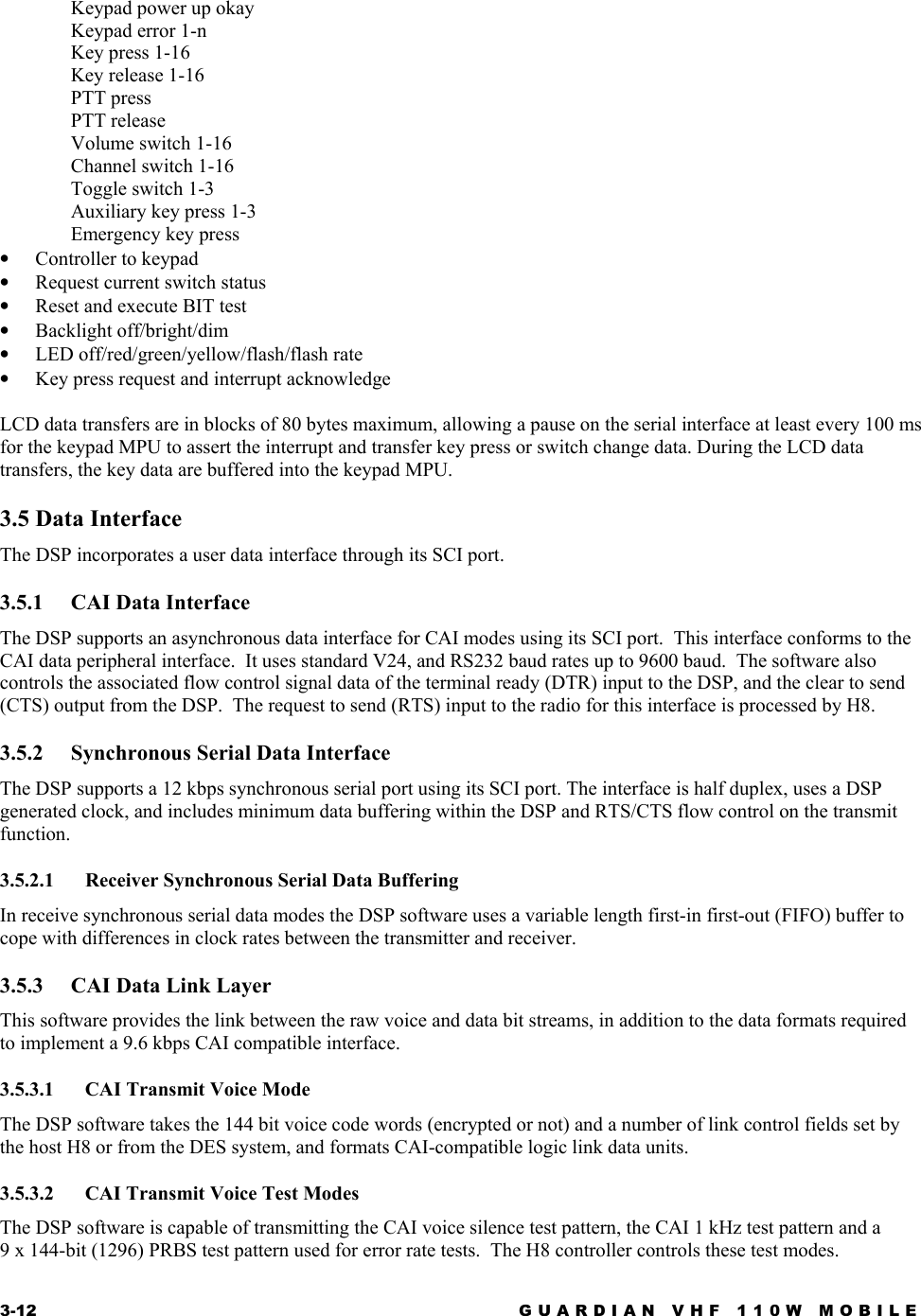 3-12  GUARDIAN VHF 110W MOBILE  Keypad power up okay Keypad error 1-n Key press 1-16 Key release 1-16 PTT press PTT release Volume switch 1-16 Channel switch 1-16 Toggle switch 1-3 Auxiliary key press 1-3 Emergency key press •  Controller to keypad •  Request current switch status •  Reset and execute BIT test •  Backlight off/bright/dim •  LED off/red/green/yellow/flash/flash rate •  Key press request and interrupt acknowledge  LCD data transfers are in blocks of 80 bytes maximum, allowing a pause on the serial interface at least every 100 ms for the keypad MPU to assert the interrupt and transfer key press or switch change data. During the LCD data transfers, the key data are buffered into the keypad MPU. 3.5 Data Interface The DSP incorporates a user data interface through its SCI port. 3.5.1  CAI Data Interface The DSP supports an asynchronous data interface for CAI modes using its SCI port.  This interface conforms to the CAI data peripheral interface.  It uses standard V24, and RS232 baud rates up to 9600 baud.  The software also controls the associated flow control signal data of the terminal ready (DTR) input to the DSP, and the clear to send (CTS) output from the DSP.  The request to send (RTS) input to the radio for this interface is processed by H8. 3.5.2  Synchronous Serial Data Interface The DSP supports a 12 kbps synchronous serial port using its SCI port. The interface is half duplex, uses a DSP generated clock, and includes minimum data buffering within the DSP and RTS/CTS flow control on the transmit function. 3.5.2.1 Receiver Synchronous Serial Data Buffering In receive synchronous serial data modes the DSP software uses a variable length first-in first-out (FIFO) buffer to cope with differences in clock rates between the transmitter and receiver. 3.5.3  CAI Data Link Layer This software provides the link between the raw voice and data bit streams, in addition to the data formats required to implement a 9.6 kbps CAI compatible interface. 3.5.3.1  CAI Transmit Voice Mode The DSP software takes the 144 bit voice code words (encrypted or not) and a number of link control fields set by the host H8 or from the DES system, and formats CAI-compatible logic link data units. 3.5.3.2  CAI Transmit Voice Test Modes The DSP software is capable of transmitting the CAI voice silence test pattern, the CAI 1 kHz test pattern and a 9 x 144-bit (1296) PRBS test pattern used for error rate tests.  The H8 controller controls these test modes. 