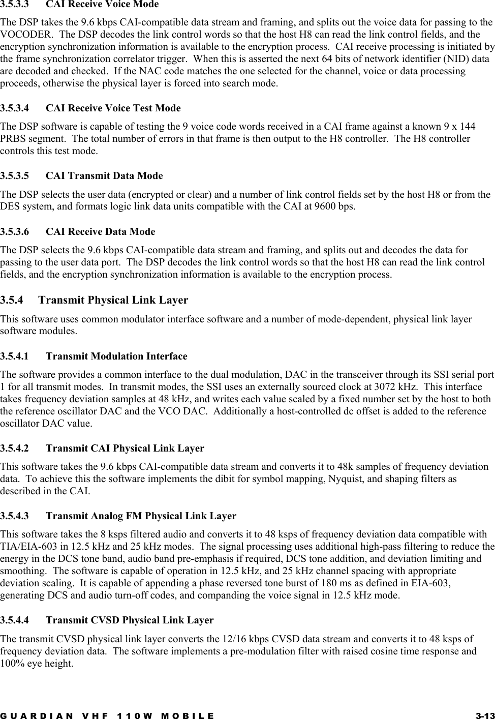 GUARDIAN VHF 110W MOBILE  3-13 3.5.3.3  CAI Receive Voice Mode The DSP takes the 9.6 kbps CAI-compatible data stream and framing, and splits out the voice data for passing to the VOCODER.  The DSP decodes the link control words so that the host H8 can read the link control fields, and the encryption synchronization information is available to the encryption process.  CAI receive processing is initiated by the frame synchronization correlator trigger.  When this is asserted the next 64 bits of network identifier (NID) data are decoded and checked.  If the NAC code matches the one selected for the channel, voice or data processing proceeds, otherwise the physical layer is forced into search mode. 3.5.3.4  CAI Receive Voice Test Mode The DSP software is capable of testing the 9 voice code words received in a CAI frame against a known 9 x 144 PRBS segment.  The total number of errors in that frame is then output to the H8 controller.  The H8 controller controls this test mode. 3.5.3.5  CAI Transmit Data Mode The DSP selects the user data (encrypted or clear) and a number of link control fields set by the host H8 or from the DES system, and formats logic link data units compatible with the CAI at 9600 bps. 3.5.3.6  CAI Receive Data Mode The DSP selects the 9.6 kbps CAI-compatible data stream and framing, and splits out and decodes the data for passing to the user data port.  The DSP decodes the link control words so that the host H8 can read the link control fields, and the encryption synchronization information is available to the encryption process. 3.5.4  Transmit Physical Link Layer This software uses common modulator interface software and a number of mode-dependent, physical link layer software modules. 3.5.4.1  Transmit Modulation Interface The software provides a common interface to the dual modulation, DAC in the transceiver through its SSI serial port 1 for all transmit modes.  In transmit modes, the SSI uses an externally sourced clock at 3072 kHz.  This interface takes frequency deviation samples at 48 kHz, and writes each value scaled by a fixed number set by the host to both the reference oscillator DAC and the VCO DAC.  Additionally a host-controlled dc offset is added to the reference oscillator DAC value. 3.5.4.2  Transmit CAI Physical Link Layer This software takes the 9.6 kbps CAI-compatible data stream and converts it to 48k samples of frequency deviation data.  To achieve this the software implements the dibit for symbol mapping, Nyquist, and shaping filters as described in the CAI. 3.5.4.3  Transmit Analog FM Physical Link Layer This software takes the 8 ksps filtered audio and converts it to 48 ksps of frequency deviation data compatible with TIA/EIA-603 in 12.5 kHz and 25 kHz modes.  The signal processing uses additional high-pass filtering to reduce the energy in the DCS tone band, audio band pre-emphasis if required, DCS tone addition, and deviation limiting and smoothing.  The software is capable of operation in 12.5 kHz, and 25 kHz channel spacing with appropriate deviation scaling.  It is capable of appending a phase reversed tone burst of 180 ms as defined in EIA-603, generating DCS and audio turn-off codes, and companding the voice signal in 12.5 kHz mode. 3.5.4.4  Transmit CVSD Physical Link Layer The transmit CVSD physical link layer converts the 12/16 kbps CVSD data stream and converts it to 48 ksps of frequency deviation data.  The software implements a pre-modulation filter with raised cosine time response and 100% eye height. 
