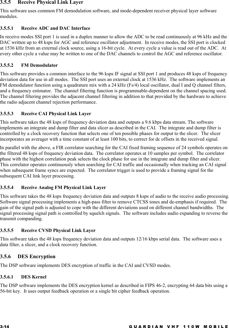 3-14  GUARDIAN VHF 110W MOBILE  3.5.5  Receive Physical Link Layer This software uses common FM demodulation software, and mode-dependent receiver physical layer software modules. 3.5.5.1  Receive ADC and DAC Interface In receive modes SSI port 1 is used in a duplex manner to allow the ADC to be read continuously at 96 kHz and the DAC written up to 48 ksps for AGC and reference oscillator adjustment.  In receive modes, the SSI port is clocked at 1536 kHz from an external clock source, using a 16-bit cycle.  At every cycle a value is read out of the ADC.  At every other cycle a value may be written to one of the DAC channels to control the AGC and reference oscillator. 3.5.5.2 FM Demodulator This software provides a common interface to the 96 ksps IF signal at SSI port 1 and produces 48 ksps of frequency deviation data for use in all modes.  The SSI port uses an external clock at 1536 kHz.  The software implements an FM demodulator function using a quadrature mix with a 24 kHz (Fs/4) local oscillator, dual I and Q channel filters, and a frequency estimator.  The channel filtering function is programmable-dependent on the channel spacing used.  The channel filtering provides the adjacent channel filtering in addition to that provided by the hardware to achieve the radio adjacent channel rejection performance. 3.5.5.3 Receive CAI Physical Link Layer This software takes the 48 ksps of frequency deviation data and outputs a 9.6 kbps data stream. The software implements an integrate and dump filter and data slicer as described in the CAI.  The integrate and dump filter is controlled by a clock recovery function that selects one of ten possible phases for output to the slicer.  The slicer incorporates an averager with a time constant of at least 100 bits, to correct for dc offsets in the received signal. In parallel with the above, a FIR correlator searching for the CAI fixed framing sequence of 24 symbols operates on the filtered 48 ksps of frequency deviation data.  The correlator operates at 10 samples per symbol.  The correlator phase with the highest correlation peak selects the clock phase for use in the integrate and dump filter and slicer.  This correlator operates continuously when searching for CAI traffic and occasionally when tracking an CAI signal when subsequent frame syncs are expected.  The correlator trigger is used to provide a framing signal for the subsequent CAI link layer processing. 3.5.5.4 Receive Analog FM Physical Link Layer This software takes the 48 ksps frequency deviation data and outputs 8 ksps of audio to the receive audio processing. Software signal processing implements a high-pass filter to remove CTCSS tones and de-emphasis if required.  The gain of the signal path is adjusted to cope with the different deviations used on different channel bandwidths.  The signal processing signal path is controlled by squelch signals.  The software includes audio expanding to reverse the transmit companding. 3.5.5.5 Receive CVSD Physical Link Layer This software takes the 48 ksps frequency deviation data and outputs 12/16 kbps serial data.  The software uses a data filter, a slicer, and a clock recovery function. 3.5.6 DES Encryption The DSP software implements DES encryption of traffic in the CAI and CVSD modes. 3.5.6.1 DES Kernel The DSP software implements the DES encryption kernel as described in FIPS 46-2, encrypting 64 data bits using a 56-bit key.  It uses output feedback operation or a single bit cipher feedback operation. 