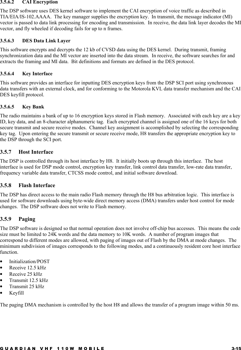 GUARDIAN VHF 110W MOBILE  3-15 3.5.6.2 CAI Encryption The DSP software uses DES kernel software to implement the CAI encryption of voice traffic as described in TIA/EIA/IS-102.AAAA.  The key manager supplies the encryption key.  In transmit, the message indicator (MI) vector is passed to data link processing for encoding and transmission.  In receive, the data link layer decodes the MI vector, and fly wheeled if decoding fails for up to n frames. 3.5.6.3  DES Data Link Layer This software encrypts and decrypts the 12 kb of CVSD data using the DES kernel.  During transmit, framing synchronization data and the MI vector are inserted into the data stream.  In receive, the software searches for and extracts the framing and MI data.  Bit definitions and formats are defined in the DES protocol. 3.5.6.4 Key Interface This software provides an interface for inputting DES encryption keys from the DSP SCI port using synchronous data transfers with an external clock, and for conforming to the Motorola KVL data transfer mechanism and the CAI DES keyfill protocol. 3.5.6.5 Key Bank The radio maintains a bank of up to 16 encryption keys stored in Flash memory.  Associated with each key are a key ID, key data, and an 8-character alphanumeric tag.  Each encrypted channel is assigned one of the 16 keys for both secure transmit and secure receive modes.  Channel key assignment is accomplished by selecting the corresponding key tag.  Upon entering the secure transmit or secure receive mode, H8 transfers the appropriate encryption key to the DSP through the SCI port. 3.5.7 Host Interface The DSP is controlled through its host interface by H8.  It initially boots up through this interface.  The host interface is used for DSP mode control, encryption key transfer, link control data transfer, low-rate data transfer, frequency variable data transfer, CTCSS mode control, and initial software download. 3.5.8 Flash Interface The DSP has direct access to the main radio Flash memory through the H8 bus arbitration logic.  This interface is used for software downloads using byte-wide direct memory access (DMA) transfers under host control for mode changes.  The DSP software does not write to Flash memory. 3.5.9 Paging The DSP software is designed so that normal operation does not involve off-chip bus accesses.  This means the code size must be limited to 24K words and the data memory to 10K words.  A number of program images that correspond to different modes are allowed, with paging of images out of Flash by the DMA at mode changes.  The minimum subdivision of images corresponds to the following modes, and a continuously resident core host interface function. •  Initialization/POST •  Receive 12.5 kHz •  Receive 25 kHz •  Transmit 12.5 kHz •  Transmit 25 kHz •  Keyfill  The paging DMA mechanism is controlled by the host H8 and allows the transfer of a program image within 50 ms. 