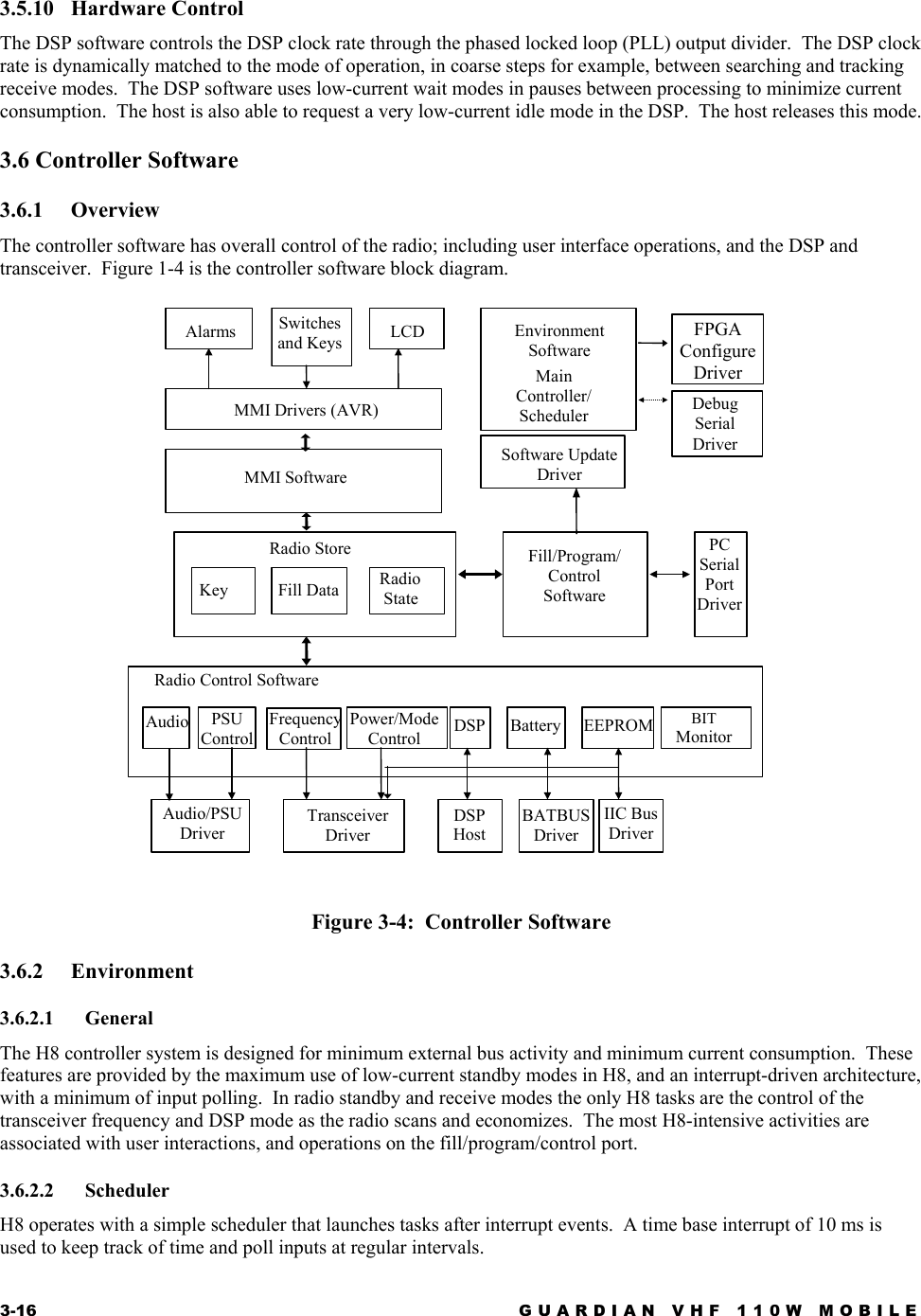 3-16  GUARDIAN VHF 110W MOBILE  3.5.10 Hardware Control The DSP software controls the DSP clock rate through the phased locked loop (PLL) output divider.  The DSP clock rate is dynamically matched to the mode of operation, in coarse steps for example, between searching and tracking receive modes.  The DSP software uses low-current wait modes in pauses between processing to minimize current consumption.  The host is also able to request a very low-current idle mode in the DSP.  The host releases this mode. 3.6 Controller Software 3.6.1 Overview The controller software has overall control of the radio; including user interface operations, and the DSP and transceiver.  Figure 1-4 is the controller software block diagram.   Figure 3-4:  Controller Software 3.6.2 Environment 3.6.2.1 General The H8 controller system is designed for minimum external bus activity and minimum current consumption.  These features are provided by the maximum use of low-current standby modes in H8, and an interrupt-driven architecture, with a minimum of input polling.  In radio standby and receive modes the only H8 tasks are the control of the transceiver frequency and DSP mode as the radio scans and economizes.  The most H8-intensive activities are associated with user interactions, and operations on the fill/program/control port. 3.6.2.2 Scheduler H8 operates with a simple scheduler that launches tasks after interrupt events.  A time base interrupt of 10 ms is used to keep track of time and poll inputs at regular intervals. Radio StoreMMI Software MMI Drivers (AVR) Alarms  Switches and Keys  LCD KeyFill Data Radio Control Software Audio  BIT Monitor EEPROM DSP PSU Control  Battery Power/ModeControl Frequency Control Transceiver Driver Audio/PSUDriver DSP HostIIC Bus Driver BATBUS Driver Fill/Program/ Control Software PC Serial Port DriverEnvironment Software Main Controller/SchedulerDebug Serial Driver FPGA ConfigureDriver Software Update Driver Radio  State
