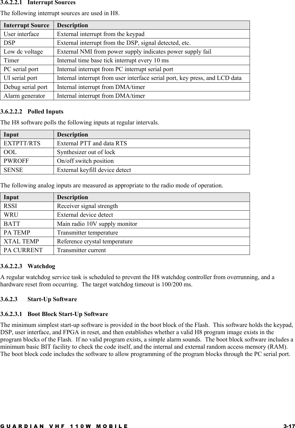 GUARDIAN VHF 110W MOBILE  3-17 3.6.2.2.1 Interrupt Sources The following interrupt sources are used in H8. Interrupt Source  Description User interface  External interrupt from the keypad DSP   External interrupt from the DSP, signal detected, etc. Low dc voltage  External NMI from power supply indicates power supply fail Timer   Internal time base tick interrupt every 10 ms PC serial port   Internal interrupt from PC interrupt serial port UI serial port  Internal interrupt from user interface serial port, key press, and LCD data Debug serial port  Internal interrupt from DMA/timer Alarm generator  Internal interrupt from DMA/timer 3.6.2.2.2 Polled Inputs The H8 software polls the following inputs at regular intervals. Input  Description EXTPTT/RTS  External PTT and data RTS OOL  Synthesizer out of lock PWROFF On/off switch position SENSE  External keyfill device detect  The following analog inputs are measured as appropriate to the radio mode of operation. Input  Description RSSI  Receiver signal strength WRU  External device detect BATT  Main radio 10V supply monitor PA TEMP  Transmitter temperature XTAL TEMP  Reference crystal temperature PA CURRENT  Transmitter current 3.6.2.2.3 Watchdog A regular watchdog service task is scheduled to prevent the H8 watchdog controller from overrunning, and a hardware reset from occurring.  The target watchdog timeout is 100/200 ms. 3.6.2.3 Start-Up Software 3.6.2.3.1  Boot Block Start-Up Software The minimum simplest start-up software is provided in the boot block of the Flash.  This software holds the keypad, DSP, user interface, and FPGA in reset, and then establishes whether a valid H8 program image exists in the program blocks of the Flash.  If no valid program exists, a simple alarm sounds.  The boot block software includes a minimum basic BIT facility to check the code itself, and the internal and external random access memory (RAM).  The boot block code includes the software to allow programming of the program blocks through the PC serial port. 