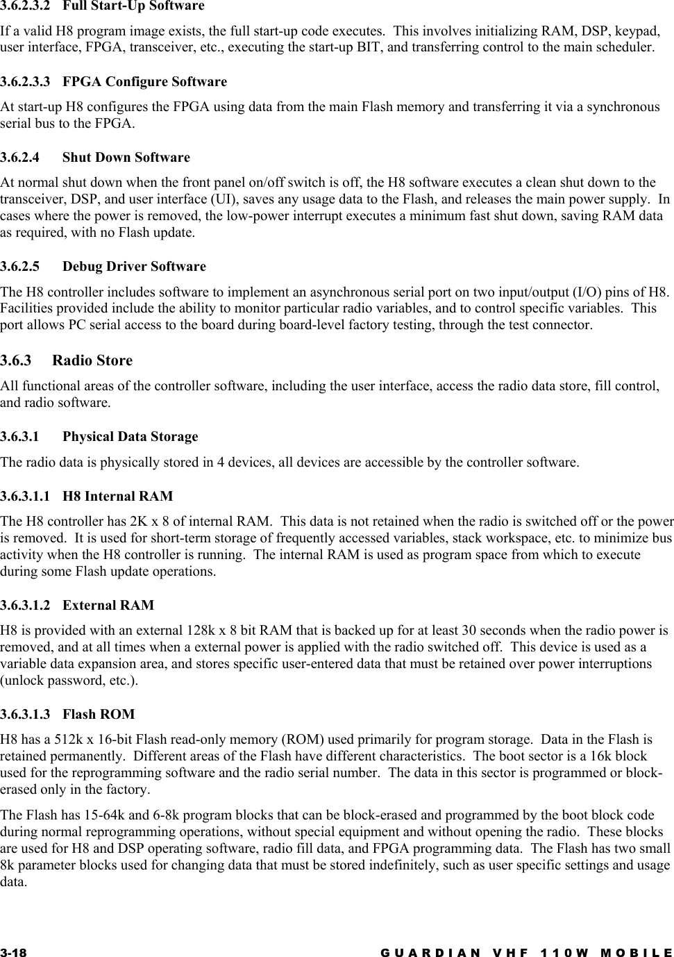3-18  GUARDIAN VHF 110W MOBILE  3.6.2.3.2 Full Start-Up Software If a valid H8 program image exists, the full start-up code executes.  This involves initializing RAM, DSP, keypad, user interface, FPGA, transceiver, etc., executing the start-up BIT, and transferring control to the main scheduler. 3.6.2.3.3  FPGA Configure Software At start-up H8 configures the FPGA using data from the main Flash memory and transferring it via a synchronous serial bus to the FPGA. 3.6.2.4 Shut Down Software At normal shut down when the front panel on/off switch is off, the H8 software executes a clean shut down to the transceiver, DSP, and user interface (UI), saves any usage data to the Flash, and releases the main power supply.  In cases where the power is removed, the low-power interrupt executes a minimum fast shut down, saving RAM data as required, with no Flash update. 3.6.2.5  Debug Driver Software The H8 controller includes software to implement an asynchronous serial port on two input/output (I/O) pins of H8.  Facilities provided include the ability to monitor particular radio variables, and to control specific variables.  This port allows PC serial access to the board during board-level factory testing, through the test connector. 3.6.3 Radio Store All functional areas of the controller software, including the user interface, access the radio data store, fill control, and radio software. 3.6.3.1 Physical Data Storage The radio data is physically stored in 4 devices, all devices are accessible by the controller software. 3.6.3.1.1  H8 Internal RAM The H8 controller has 2K x 8 of internal RAM.  This data is not retained when the radio is switched off or the power is removed.  It is used for short-term storage of frequently accessed variables, stack workspace, etc. to minimize bus activity when the H8 controller is running.  The internal RAM is used as program space from which to execute during some Flash update operations. 3.6.3.1.2 External RAM H8 is provided with an external 128k x 8 bit RAM that is backed up for at least 30 seconds when the radio power is removed, and at all times when a external power is applied with the radio switched off.  This device is used as a variable data expansion area, and stores specific user-entered data that must be retained over power interruptions (unlock password, etc.). 3.6.3.1.3 Flash ROM H8 has a 512k x 16-bit Flash read-only memory (ROM) used primarily for program storage.  Data in the Flash is retained permanently.  Different areas of the Flash have different characteristics.  The boot sector is a 16k block used for the reprogramming software and the radio serial number.  The data in this sector is programmed or block-erased only in the factory.   The Flash has 15-64k and 6-8k program blocks that can be block-erased and programmed by the boot block code during normal reprogramming operations, without special equipment and without opening the radio.  These blocks are used for H8 and DSP operating software, radio fill data, and FPGA programming data.  The Flash has two small 8k parameter blocks used for changing data that must be stored indefinitely, such as user specific settings and usage data. 