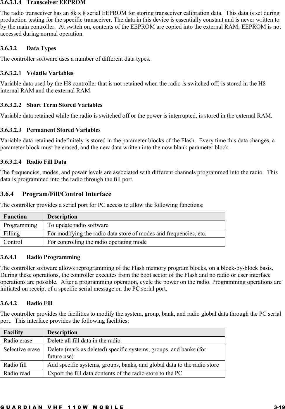 GUARDIAN VHF 110W MOBILE  3-19 3.6.3.1.4 Transceiver EEPROM The radio transceiver has an 8k x 8 serial EEPROM for storing transceiver calibration data.  This data is set during production testing for the specific transceiver. The data in this device is essentially constant and is never written to by the main controller.  At switch on, contents of the EEPROM are copied into the external RAM; EEPROM is not accessed during normal operation. 3.6.3.2 Data Types The controller software uses a number of different data types. 3.6.3.2.1 Volatile Variables Variable data used by the H8 controller that is not retained when the radio is switched off, is stored in the H8 internal RAM and the external RAM. 3.6.3.2.2  Short Term Stored Variables Variable data retained while the radio is switched off or the power is interrupted, is stored in the external RAM. 3.6.3.2.3 Permanent Stored Variables Variable data retained indefinitely is stored in the parameter blocks of the Flash.  Every time this data changes, a parameter block must be erased, and the new data written into the now blank parameter block. 3.6.3.2.4 Radio Fill Data The frequencies, modes, and power levels are associated with different channels programmed into the radio.  This data is programmed into the radio through the fill port. 3.6.4 Program/Fill/Control Interface The controller provides a serial port for PC access to allow the following functions: Function  Description Programming   To update radio software Filling  For modifying the radio data store of modes and frequencies, etc. Control  For controlling the radio operating mode 3.6.4.1 Radio Programming The controller software allows reprogramming of the Flash memory program blocks, on a block-by-block basis.  During these operations, the controller executes from the boot sector of the Flash and no radio or user interface operations are possible.  After a programming operation, cycle the power on the radio. Programming operations are initiated on receipt of a specific serial message on the PC serial port. 3.6.4.2 Radio Fill The controller provides the facilities to modify the system, group, bank, and radio global data through the PC serial port.  This interface provides the following facilities: Facility  Description Radio erase  Delete all fill data in the radio Selective erase  Delete (mark as deleted) specific systems, groups, and banks (for future use) Radio fill   Add specific systems, groups, banks, and global data to the radio store Radio read  Export the fill data contents of the radio store to the PC 