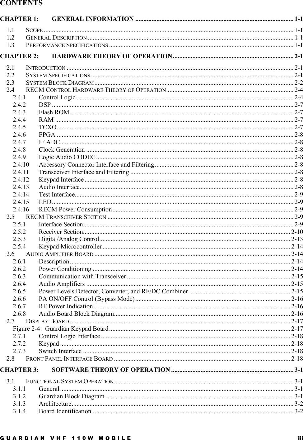GUARDIAN VHF 110W MOBILE  iii CONTENTS CHAPTER 1: GENERAL INFORMATION ................................................................................................. 1-1 1.1 SCOPE ......................................................................................................................................................... 1-1 1.2 GENERAL DESCRIPTION .............................................................................................................................. 1-1 1.3 PERFORMANCE SPECIFICATIONS ................................................................................................................. 1-1 CHAPTER 2: HARDWARE THEORY OF OPERATION.......................................................................... 2-1 2.1 INTRODUCTION ........................................................................................................................................... 2-1 2.2 SYSTEM SPECIFICATIONS ............................................................................................................................ 2-1 2.3 SYSTEM BLOCK DIAGRAM .......................................................................................................................... 2-2 2.4 RECM CONTROL HARDWARE THEORY OF OPERATION.............................................................................. 2-4 2.4.1 Control Logic ..................................................................................................................................... 2-4 2.4.2 DSP .................................................................................................................................................... 2-7 2.4.3 Flash ROM ......................................................................................................................................... 2-7 2.4.4 RAM .................................................................................................................................................. 2-7 2.4.5 TCXO................................................................................................................................................. 2-7 2.4.6 FPGA ................................................................................................................................................. 2-8 2.4.7 IF ADC............................................................................................................................................... 2-8 2.4.8 Clock Generation ............................................................................................................................... 2-8 2.4.9 Logic Audio CODEC......................................................................................................................... 2-8 2.4.10 Accessory Connector Interface and Filtering .....................................................................................2-8 2.4.11 Transceiver Interface and Filtering .................................................................................................... 2-8 2.4.12 Keypad Interface ................................................................................................................................ 2-8 2.4.13 Audio Interface................................................................................................................................... 2-8 2.4.14 Test Interface...................................................................................................................................... 2-9 2.4.15 LED.................................................................................................................................................... 2-9 2.4.16 RECM Power Consumption............................................................................................................... 2-9 2.5 RECM TRANSCEIVER SECTION .................................................................................................................. 2-9 2.5.1 Interface Section................................................................................................................................. 2-9 2.5.2 Receiver Section............................................................................................................................... 2-10 2.5.3 Digital/Analog Control..................................................................................................................... 2-13 2.5.4 Keypad Microcontroller ................................................................................................................... 2-14 2.6 AUDIO AMPLIFIER BOARD ........................................................................................................................ 2-14 2.6.1 Description ....................................................................................................................................... 2-14 2.6.2 Power Conditioning ......................................................................................................................... 2-14 2.6.3 Communication with Transceiver .................................................................................................... 2-15 2.6.4 Audio Amplifiers ............................................................................................................................. 2-15 2.6.5 Power Levels Detector, Converter, and RF/DC Combiner .............................................................. 2-15 2.6.6 PA ON/OFF Control (Bypass Mode)............................................................................................... 2-16 2.6.7 RF Power Indication ........................................................................................................................ 2-16 2.6.8 Audio Board Block Diagram............................................................................................................ 2-16 2.7 DISPLAY BOARD ....................................................................................................................................... 2-17 Figure 2-4:  Guardian Keypad Board............................................................................................................... 2-17 2.7.1 Control Logic Interface .................................................................................................................... 2-18 2.7.2 Keypad ............................................................................................................................................. 2-18 2.7.3 Switch Interface ............................................................................................................................... 2-18 2.8 FRONT PANEL INTERFACE BOARD ............................................................................................................ 2-18 CHAPTER 3: SOFTWARE THEORY OF OPERATION ........................................................................... 3-1 3.1 FUNCTIONAL SYSTEM OPERATION.............................................................................................................. 3-1 3.1.1 General ............................................................................................................................................... 3-1 3.1.2 Guardian Block Diagram ................................................................................................................... 3-1 3.1.3 Architecture........................................................................................................................................ 3-2 3.1.4 Board Identification ........................................................................................................................... 3-2 
