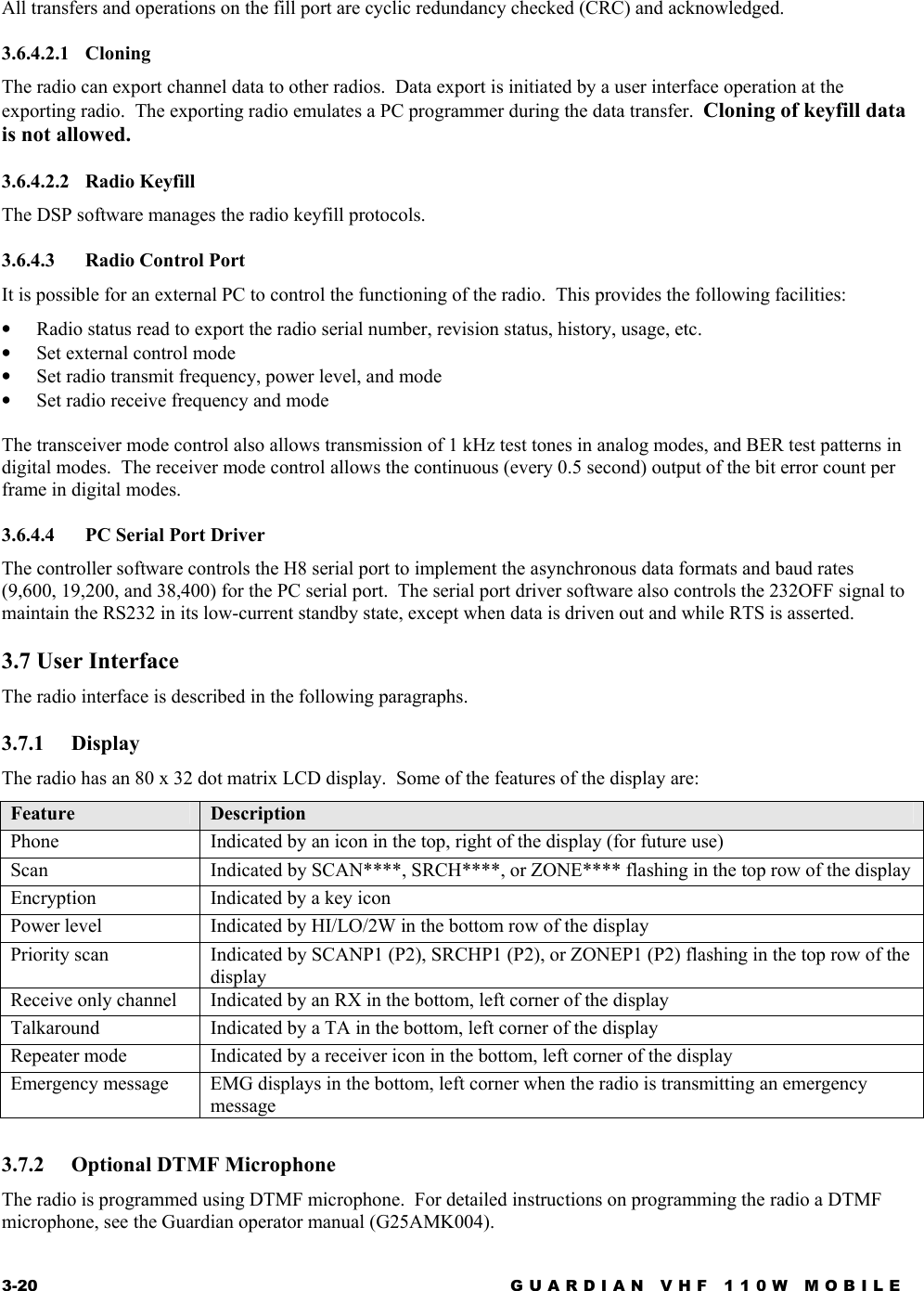 3-20  GUARDIAN VHF 110W MOBILE  All transfers and operations on the fill port are cyclic redundancy checked (CRC) and acknowledged. 3.6.4.2.1 Cloning The radio can export channel data to other radios.  Data export is initiated by a user interface operation at the exporting radio.  The exporting radio emulates a PC programmer during the data transfer.  Cloning of keyfill data is not allowed. 3.6.4.2.2 Radio Keyfill The DSP software manages the radio keyfill protocols. 3.6.4.3 Radio Control Port It is possible for an external PC to control the functioning of the radio.  This provides the following facilities: •  Radio status read to export the radio serial number, revision status, history, usage, etc. •  Set external control mode •  Set radio transmit frequency, power level, and mode •  Set radio receive frequency and mode  The transceiver mode control also allows transmission of 1 kHz test tones in analog modes, and BER test patterns in digital modes.  The receiver mode control allows the continuous (every 0.5 second) output of the bit error count per frame in digital modes. 3.6.4.4  PC Serial Port Driver The controller software controls the H8 serial port to implement the asynchronous data formats and baud rates (9,600, 19,200, and 38,400) for the PC serial port.  The serial port driver software also controls the 232OFF signal to maintain the RS232 in its low-current standby state, except when data is driven out and while RTS is asserted. 3.7 User Interface The radio interface is described in the following paragraphs. 3.7.1 Display The radio has an 80 x 32 dot matrix LCD display.  Some of the features of the display are: Feature  Description Phone   Indicated by an icon in the top, right of the display (for future use) Scan  Indicated by SCAN****, SRCH****, or ZONE**** flashing in the top row of the display Encryption  Indicated by a key icon Power level  Indicated by HI/LO/2W in the bottom row of the display Priority scan  Indicated by SCANP1 (P2), SRCHP1 (P2), or ZONEP1 (P2) flashing in the top row of the display Receive only channel  Indicated by an RX in the bottom, left corner of the display Talkaround  Indicated by a TA in the bottom, left corner of the display Repeater mode  Indicated by a receiver icon in the bottom, left corner of the display Emergency message  EMG displays in the bottom, left corner when the radio is transmitting an emergency message  3.7.2  Optional DTMF Microphone The radio is programmed using DTMF microphone.  For detailed instructions on programming the radio a DTMF microphone, see the Guardian operator manual (G25AMK004). 