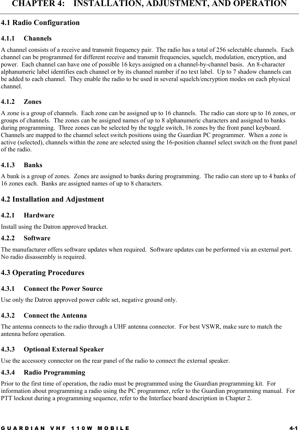 GUARDIAN VHF 110W MOBILE  4-1 CHAPTER 4:    INSTALLATION, ADJUSTMENT, AND OPERATION 4.1 Radio Configuration 4.1.1 Channels A channel consists of a receive and transmit frequency pair.  The radio has a total of 256 selectable channels.  Each channel can be programmed for different receive and transmit frequencies, squelch, modulation, encryption, and power.  Each channel can have one of possible 16 keys assigned on a channel-by-channel basis.  An 8-character alphanumeric label identifies each channel or by its channel number if no text label.  Up to 7 shadow channels can be added to each channel.  They enable the radio to be used in several squelch/encryption modes on each physical channel. 4.1.2 Zones A zone is a group of channels.  Each zone can be assigned up to 16 channels.  The radio can store up to 16 zones, or groups of channels.  The zones can be assigned names of up to 8 alphanumeric characters and assigned to banks during programming.  Three zones can be selected by the toggle switch, 16 zones by the front panel keyboard.  Channels are mapped to the channel select switch positions using the Guardian PC programmer.  When a zone is active (selected), channels within the zone are selected using the 16-position channel select switch on the front panel of the radio. 4.1.3 Banks A bank is a group of zones.  Zones are assigned to banks during programming.  The radio can store up to 4 banks of 16 zones each.  Banks are assigned names of up to 8 characters. 4.2 Installation and Adjustment 4.2.1 Hardware Install using the Datron approved bracket. 4.2.2 Software The manufacturer offers software updates when required.  Software updates can be performed via an external port.  No radio disassembly is required. 4.3 Operating Procedures 4.3.1  Connect the Power Source Use only the Datron approved power cable set, negative ground only. 4.3.2 Connect the Antenna The antenna connects to the radio through a UHF antenna connector.  For best VSWR, make sure to match the antenna before operation. 4.3.3  Optional External Speaker Use the accessory connector on the rear panel of the radio to connect the external speaker. 4.3.4 Radio Programming Prior to the first time of operation, the radio must be programmed using the Guardian programming kit.  For information about programming a radio using the PC programmer, refer to the Guardian programming manual.  For PTT lockout during a programming sequence, refer to the Interface board description in Chapter 2. 