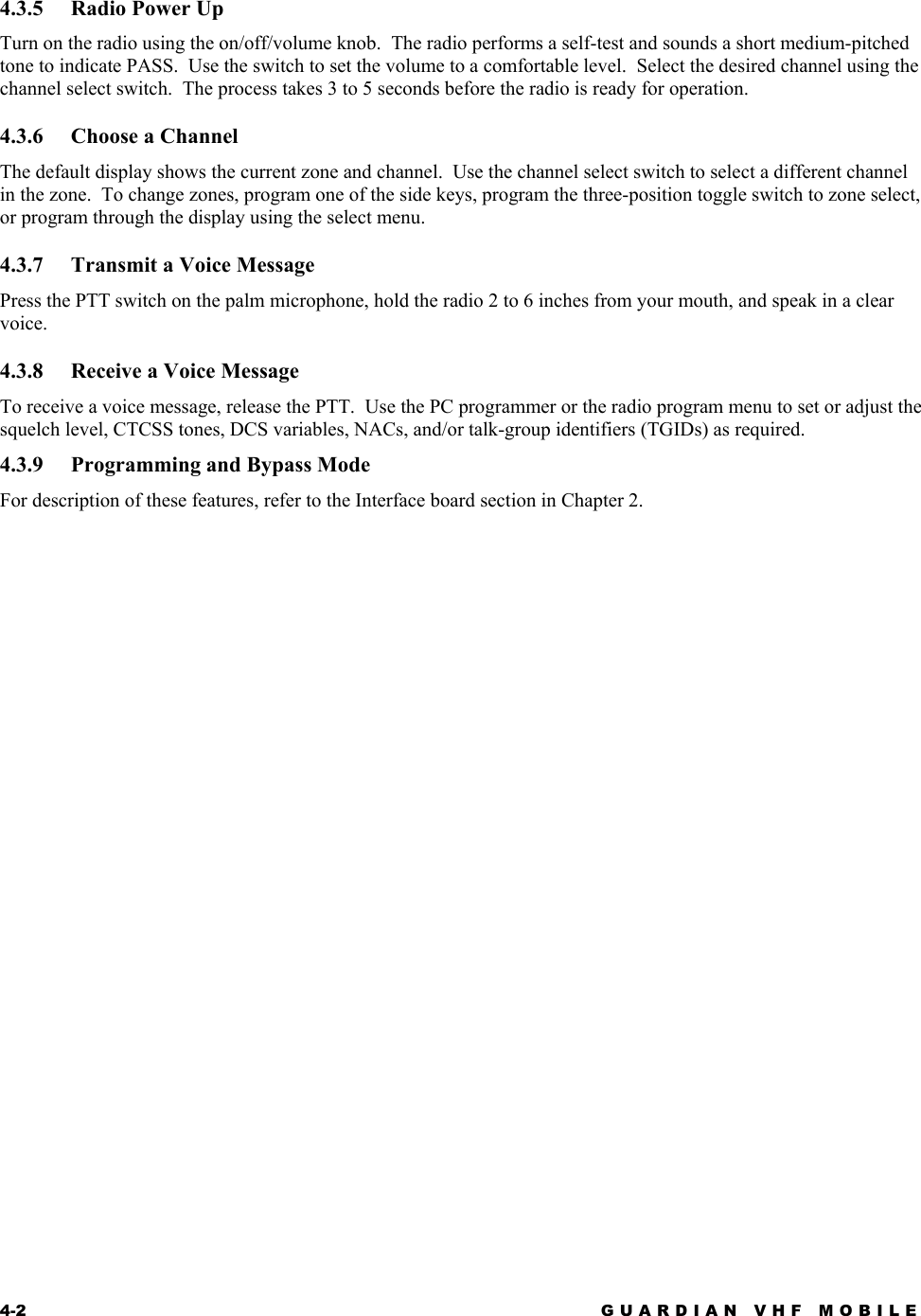4-2 GUARDIAN VHF MOBILE  4.3.5  Radio Power Up Turn on the radio using the on/off/volume knob.  The radio performs a self-test and sounds a short medium-pitched tone to indicate PASS.  Use the switch to set the volume to a comfortable level.  Select the desired channel using the channel select switch.  The process takes 3 to 5 seconds before the radio is ready for operation.  4.3.6  Choose a Channel The default display shows the current zone and channel.  Use the channel select switch to select a different channel in the zone.  To change zones, program one of the side keys, program the three-position toggle switch to zone select, or program through the display using the select menu. 4.3.7  Transmit a Voice Message Press the PTT switch on the palm microphone, hold the radio 2 to 6 inches from your mouth, and speak in a clear voice. 4.3.8  Receive a Voice Message To receive a voice message, release the PTT.  Use the PC programmer or the radio program menu to set or adjust the squelch level, CTCSS tones, DCS variables, NACs, and/or talk-group identifiers (TGIDs) as required. 4.3.9  Programming and Bypass Mode For description of these features, refer to the Interface board section in Chapter 2.  