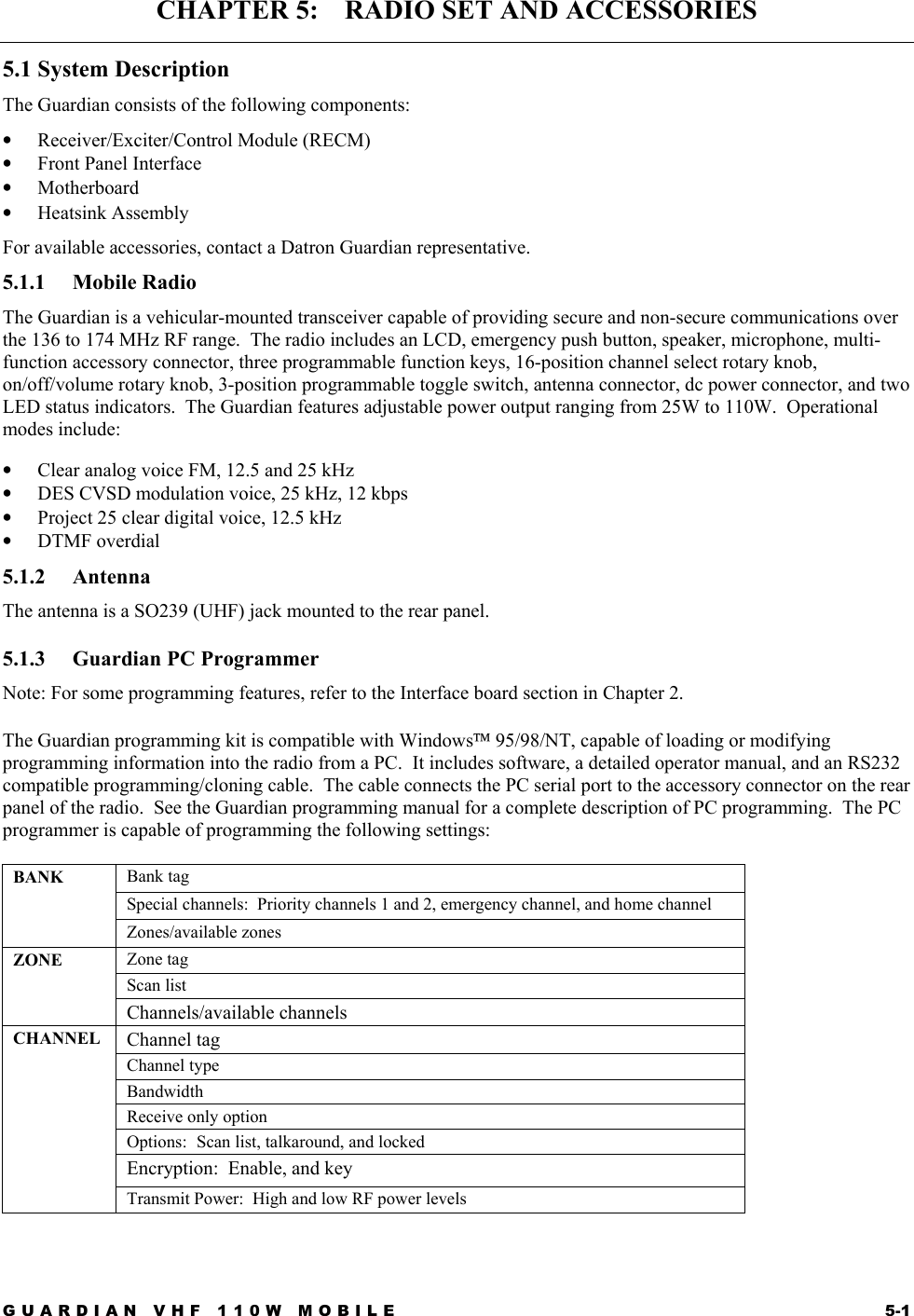 GUARDIAN VHF 110W MOBILE  5-1 CHAPTER 5:    RADIO SET AND ACCESSORIES 5.1 System Description The Guardian consists of the following components: •  Receiver/Exciter/Control Module (RECM) •  Front Panel Interface •  Motherboard •  Heatsink Assembly For available accessories, contact a Datron Guardian representative.  5.1.1 Mobile Radio The Guardian is a vehicular-mounted transceiver capable of providing secure and non-secure communications over the 136 to 174 MHz RF range.  The radio includes an LCD, emergency push button, speaker, microphone, multi-function accessory connector, three programmable function keys, 16-position channel select rotary knob, on/off/volume rotary knob, 3-position programmable toggle switch, antenna connector, dc power connector, and two LED status indicators.  The Guardian features adjustable power output ranging from 25W to 110W.  Operational modes include: •  Clear analog voice FM, 12.5 and 25 kHz •  DES CVSD modulation voice, 25 kHz, 12 kbps •  Project 25 clear digital voice, 12.5 kHz •  DTMF overdial  5.1.2 Antenna The antenna is a SO239 (UHF) jack mounted to the rear panel. 5.1.3  Guardian PC Programmer Note: For some programming features, refer to the Interface board section in Chapter 2. The Guardian programming kit is compatible with Windows 95/98/NT, capable of loading or modifying programming information into the radio from a PC.  It includes software, a detailed operator manual, and an RS232 compatible programming/cloning cable.  The cable connects the PC serial port to the accessory connector on the rear panel of the radio.  See the Guardian programming manual for a complete description of PC programming.  The PC programmer is capable of programming the following settings: Bank tag Special channels:  Priority channels 1 and 2, emergency channel, and home channel BANK  Zones/available zones Zone tag Scan list ZONE  Channels/available channels Channel tag Channel type Bandwidth Receive only option Options:  Scan list, talkaround, and locked Encryption:  Enable, and key CHANNEL Transmit Power:  High and low RF power levels 